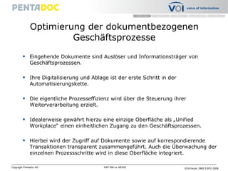 Optimierung der dokumentbezogenen Geschäftsprozesse Eingehende Dokumente sind Auslöser und Informationsträger von Geschäftsprozessen.  Ihre Digitalisierung und Ablage ist der erste Schritt in der Automatisierungskette.  Die eigentliche Prozesseffizienz wird über die Steuerung ihrer Weiterverarbeitung erzielt . Idealerweise gewährt hierzu eine einzige Oberfläche als „Unified Workplace“ einen einheitlichen Zugang zu den Geschäftsprozessen.  Hierbei wird der Zugriff auf Dokumente sowie auf korrespondierende Transaktionen transparent zusammengeführt. Auch die Überwachung der einzelnen Prozessschritte wird in diese Oberfläche integriert.  