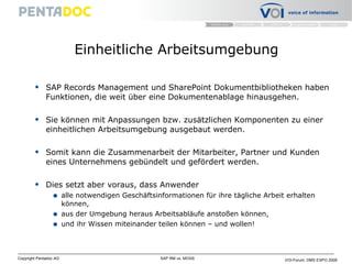 Einheitliche Arbeitsumgebung SAP Records Management und SharePoint Dokumentbibliotheken haben Funktionen, die weit über eine Dokumentenablage hinausgehen. Sie können mit Anpassungen bzw. zusätzlichen Komponenten zu einer einheitlichen Arbeitsumgebung ausgebaut werden. Somit kann die Zusammenarbeit der Mitarbeiter, Partner und Kunden eines Unternehmens gebündelt und gefördert werden.  Dies setzt aber voraus, dass Anwender alle notwendigen Geschäftsinformationen für ihre tägliche Arbeit erhalten können, aus der Umgebung heraus Arbeitsabläufe anstoßen können, und ihr Wissen miteinander teilen können – und wollen! 