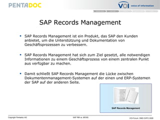 SAP Records Management SAP Records Management ist ein Produkt, das SAP den Kunden anbietet, um die Unterstützung und Dokumentation von Geschäftsprozessen zu verbessern. SAP Records Management hat sich zum Ziel gesetzt, alle notwendigen Informationen zu einem Geschäftsprozess von einem zentralen Punkt aus verfügbar zu machen.  Damit schließt SAP Records Management die Lücke zwischen Dokumentenmanagement-Systemen auf der einen und ERP-Systemen der SAP auf der anderen Seite.  SAP Records Management 