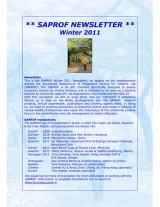 ** SAPROF NEWSLETTER **
                         Winter 2011




Newsletter
This is the SAPROF Winter 2011 Newsletter, an update on the developments
around the Structured Assessment of PROtective Factors for violence risk
(SAPROF). The SAPROF is an SPJ checklist specifically designed to assess
protective factors for violent behavior and is intended to be used as a positive
addition to commonly used SPJ risk assessment instruments like the HCR-20.
With this newsletter we aim to keep those who are interested in protective
factors up to date on the latest developments with the SAPROF: research
projects, clinical experiences, publications and training opportunities. In doing
so, we hope to promote awareness of protective factors and create a network of
mental health professionals who value the importance of this additional positive
focus in the rehabilitation and risk management of violent offenders.

SAPROF translations
The SAPROF was first published in Dutch in 2007 (De Vogel, De Ruiter, Bouman
& De Vries Robbé) and subsequently translated into:
-   English   2009
                 original authors
-   German    2010
                 Aranke Spehr and Peer Briken, Hamburg
-   Italian   2010
                 Margherita Spissu, Rome
-   Spanish   2011
                 Ed Hilterman, Assumpta Poch & Rodrigo Venegas Cárdenas,
                 Barcelona/Chile
- French    2011 Jean-Pierre Guay & Tiziana Costi, Montréal
- Swedish 2011 Märta Wallinius, Helena Jersak & Staffan Anderberg, Malmö
- Norwegian 2011 Tone Sandbak, Knut Rypdal, Helge Andreas Hoff &
                 Erik Risnes, Bergen
- Portuguese     Ana Cristina Neves & Cristina Soeiro, Lisbon (in press)
- Russian        Vera Bulygina, Moscow (in preparation)
- Chinese        Junmei Hu & Anita Chan, Cheng du / Hong Kong (planned)
- Danish         Tine Wøbbe, Roskilde (planned)
We would like to thank all translators for their enthusiasm in working with the
SAPROF. Information on available translations can be found at:
www.forumeducatief.nl
                                        1
 