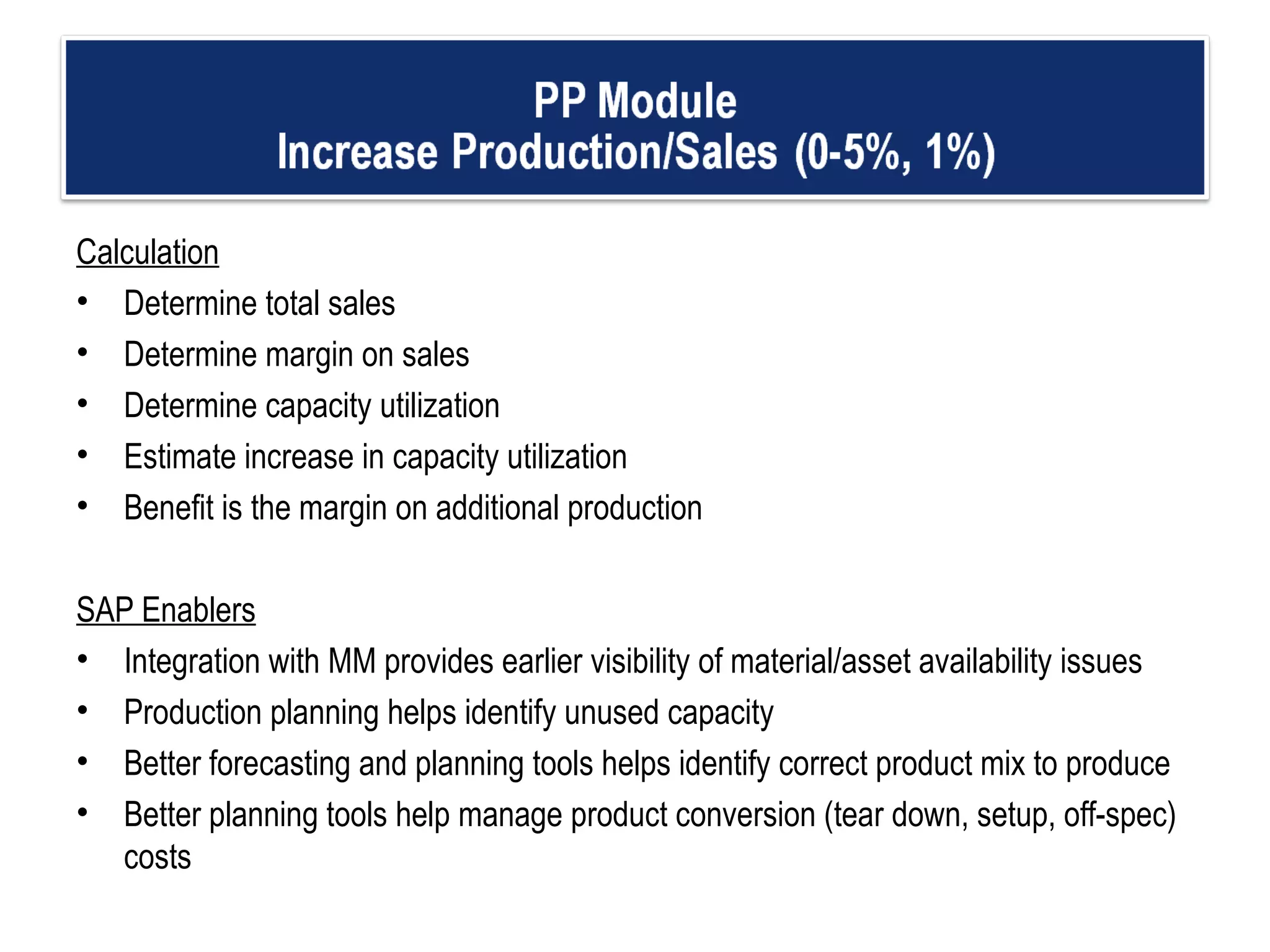 Calculation Determine total sales  Determine margin on sales Determine capacity utilization  Estimate increase in capacity utilization Benefit is the margin on additional production    SAP Enablers Integration with MM provides earlier visibility of material/asset availability issues  Production planning helps identify unused capacity Better forecasting and planning tools helps identify correct product mix to produce Better planning tools help manage product conversion (tear down, setup, off-spec) costs  