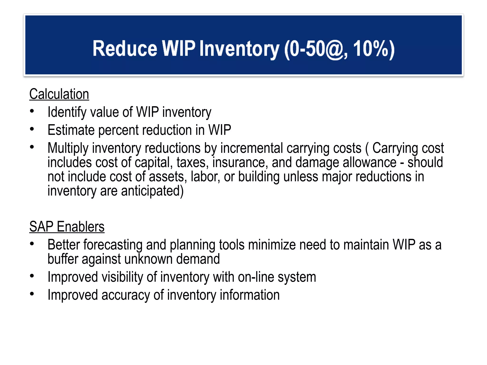 Calculation Identify value of WIP inventory  Estimate percent reduction in WIP Multiply inventory reductions by incremental carrying costs ( Carrying cost includes cost of capital, taxes, insurance, and damage allowance - should not include cost of assets, labor, or building unless major reductions in inventory are anticipated)   SAP Enablers Better forecasting and planning tools minimize need to maintain WIP as a buffer against unknown demand  Improved visibility of inventory with on-line system Improved accuracy of inventory information 