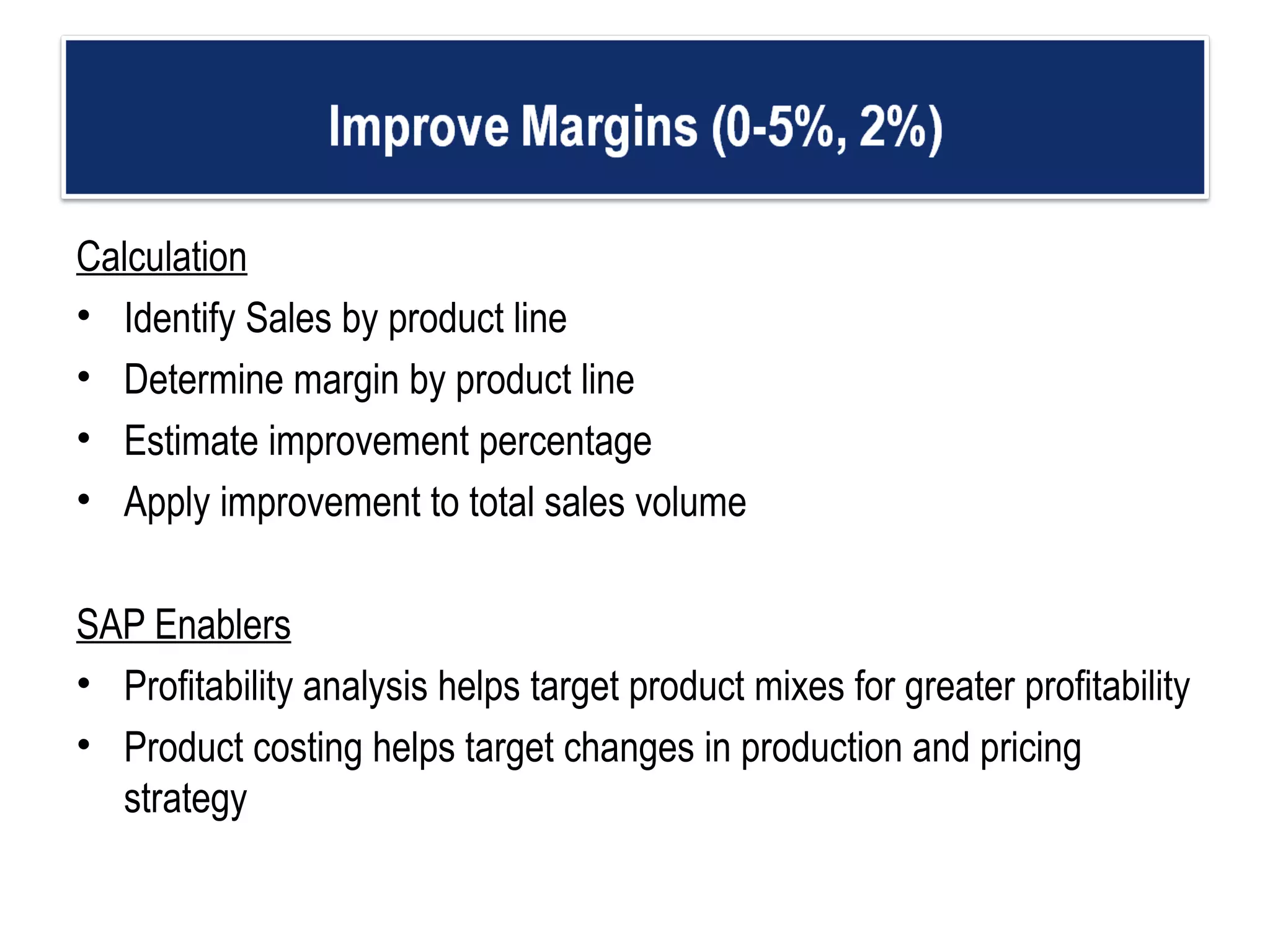 Calculation Identify Sales by product line Determine margin by product line Estimate improvement percentage  Apply improvement to total sales volume    SAP Enablers Profitability analysis helps target product mixes for greater profitability  Product costing helps target changes in production and pricing strategy  