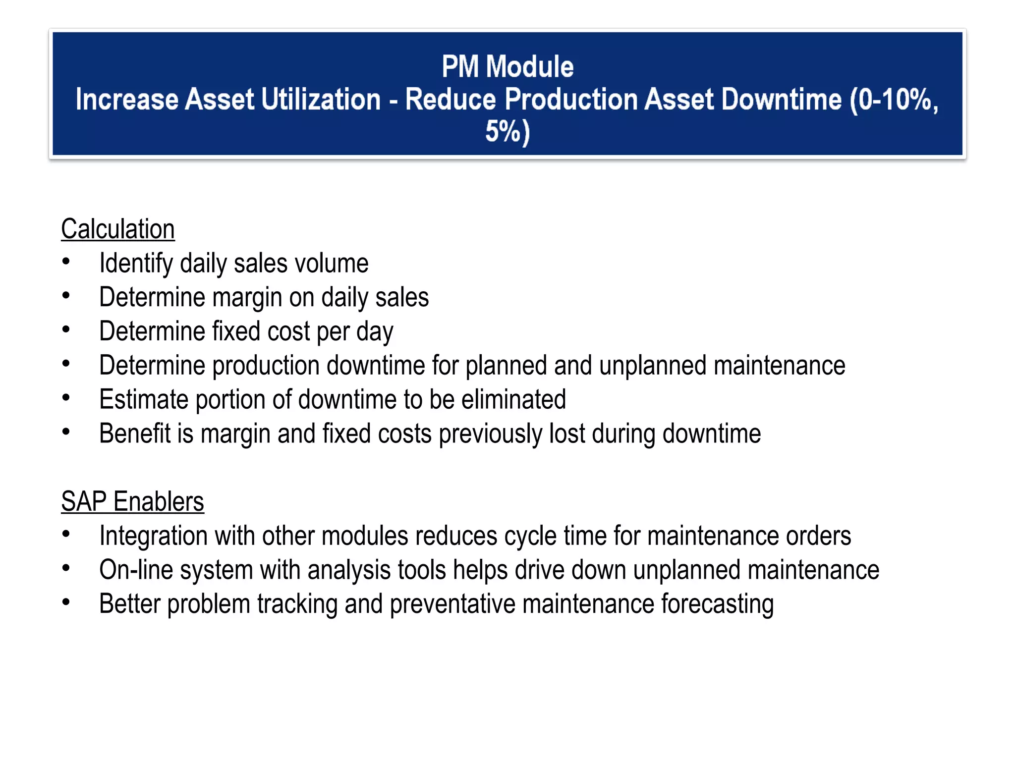 Calculation Identify daily sales volume Determine margin on daily sales Determine fixed cost per day  Determine production downtime for planned and unplanned maintenance Estimate portion of downtime to be eliminated Benefit is margin and fixed costs previously lost during downtime   SAP Enablers Integration with other modules reduces cycle time for maintenance orders On-line system with analysis tools helps drive down unplanned maintenance  Better problem tracking and preventative maintenance forecasting  