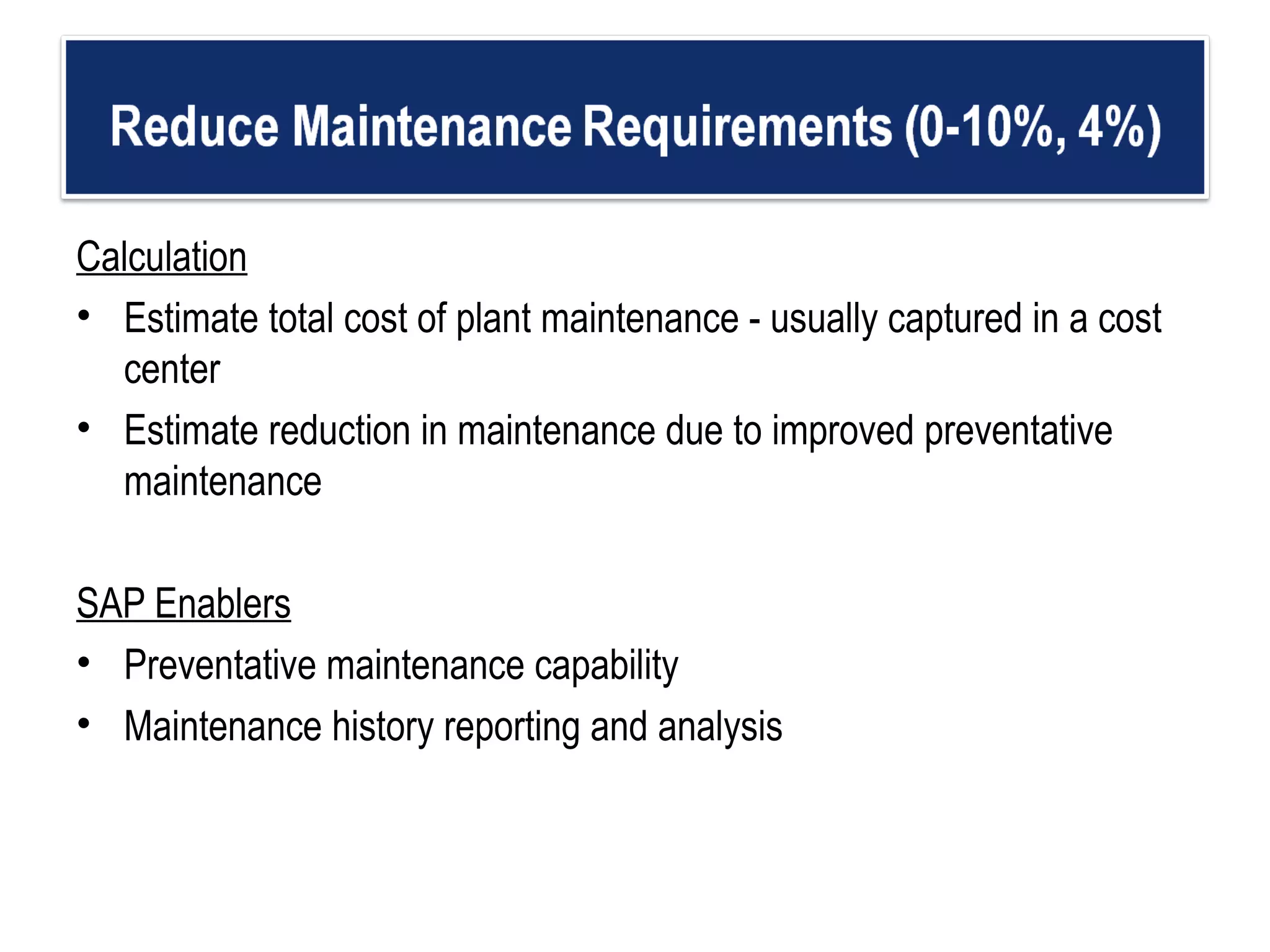 Calculation Estimate total cost of plant maintenance - usually captured in a cost center  Estimate reduction in maintenance due to improved preventative maintenance  SAP Enablers Preventative maintenance capability  Maintenance history reporting and analysis  