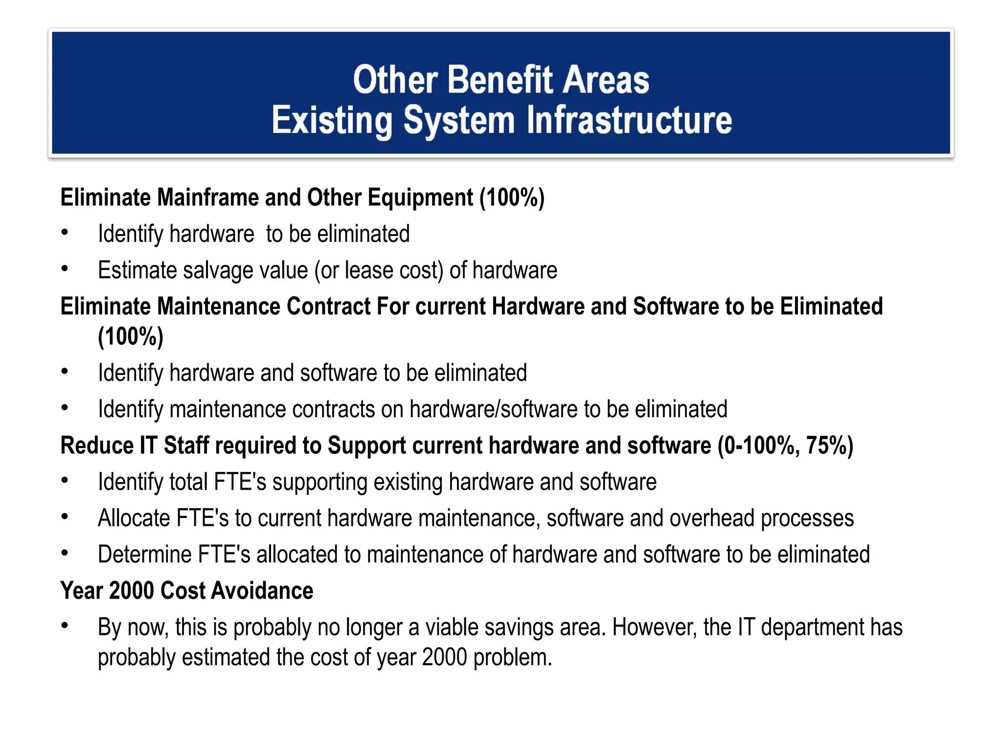 Eliminate Mainframe and Other Equipment (100%) Identify hardware  to be eliminated  Estimate salvage value (or lease cost) of hardware Eliminate Maintenance Contract For current Hardware and Software to be Eliminated (100%) Identify hardware and software to be eliminated Identify maintenance contracts on hardware/software to be eliminated Reduce IT Staff required to Support current hardware and software (0-100%, 75%) Identify total FTE's supporting existing hardware and software Allocate FTE's to current hardware maintenance, software and overhead processes  Determine FTE's allocated to maintenance of hardware and software to be eliminated Year 2000 Cost Avoidance By now, this is probably no longer a viable savings area. However, the IT department has probably estimated the cost of year 2000 problem.   