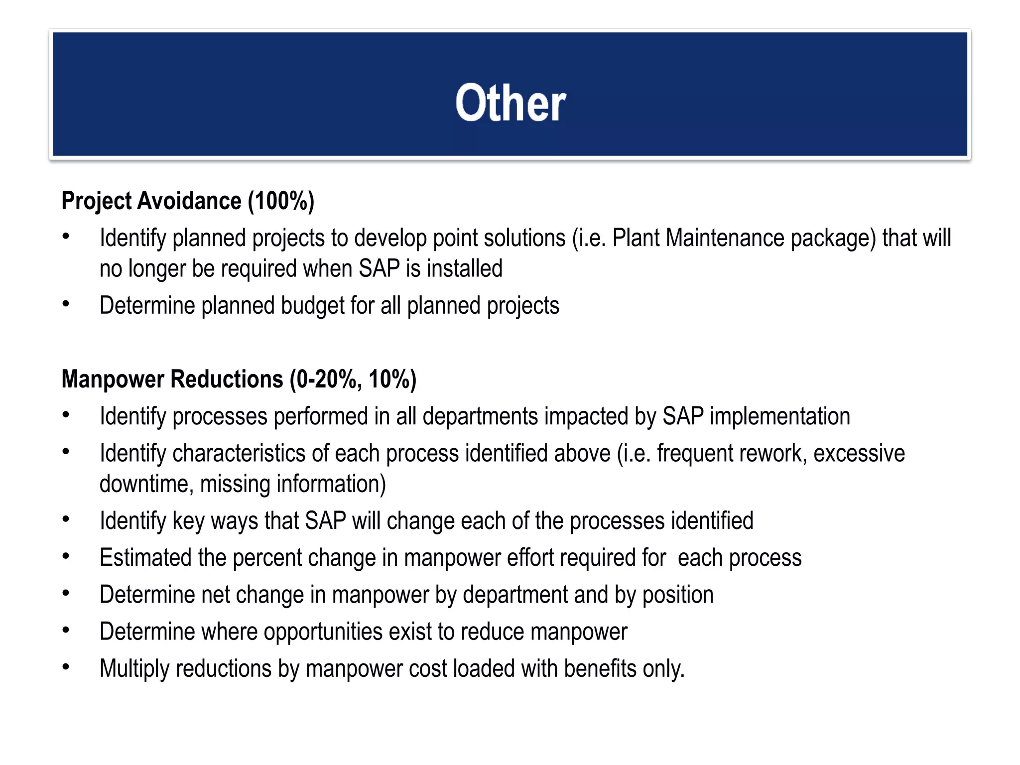 Project Avoidance (100%) Identify planned projects to develop point solutions (i.e. Plant Maintenance package) that will no longer be required when SAP is installed  Determine planned budget for all planned projects Manpower Reductions (0-20%, 10%) Identify processes performed in all departments impacted by SAP implementation  Identify characteristics of each process identified above (i.e. frequent rework, excessive  downtime, missing information) Identify key ways that SAP will change each of the processes identified  Estimated the percent change in manpower effort required for  each process Determine net change in manpower by department and by position  Determine where opportunities exist to reduce manpower Multiply reductions by manpower cost loaded with benefits only. 