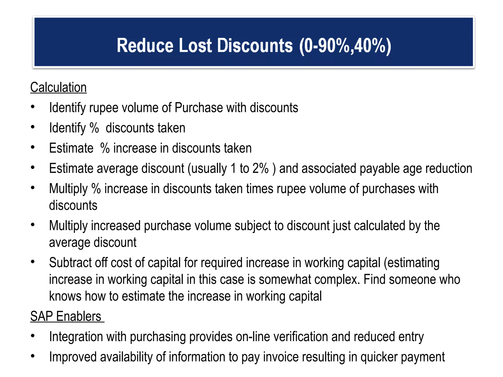 Calculation Identify rupee volume of Purchase with discounts Identify %  discounts taken Estimate  % increase in discounts taken  Estimate average discount (usually 1 to 2% ) and associated payable age reduction  Multiply % increase in discounts taken times rupee volume of purchases with discounts Multiply increased purchase volume subject to discount just calculated by the average discount  Subtract off cost of capital for required increase in working capital (estimating increase in working capital in this case is somewhat complex. Find someone who knows how to estimate the increase in working capital  SAP Enablers  Integration with purchasing provides on-line verification and reduced entry Improved availability of information to pay invoice resulting in quicker payment    