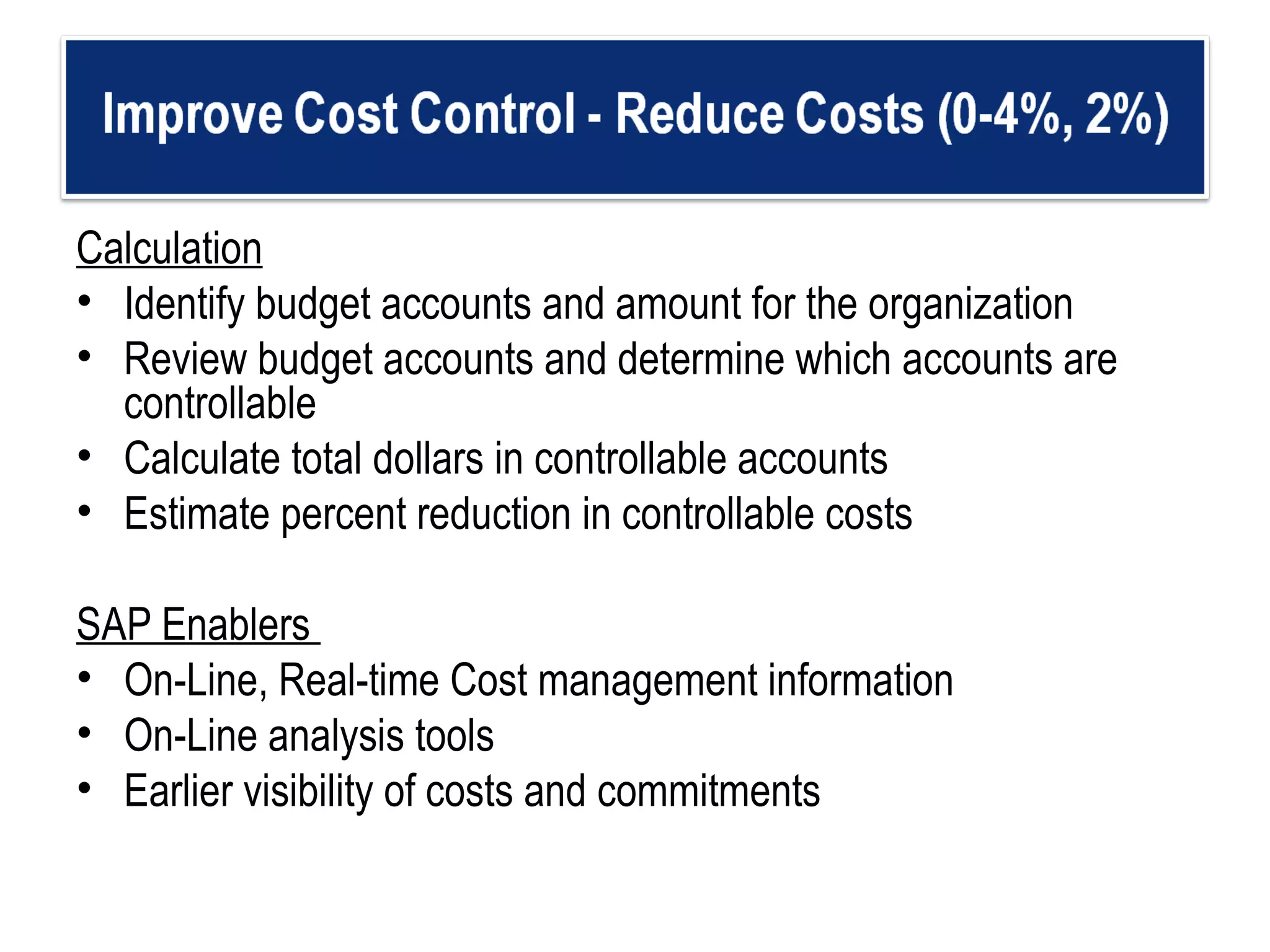Calculation Identify budget accounts and amount for the organization  Review budget accounts and determine which accounts are controllable  Calculate total dollars in controllable accounts Estimate percent reduction in controllable costs SAP Enablers  On-Line, Real-time Cost management information On-Line analysis tools Earlier visibility of costs and commitments 