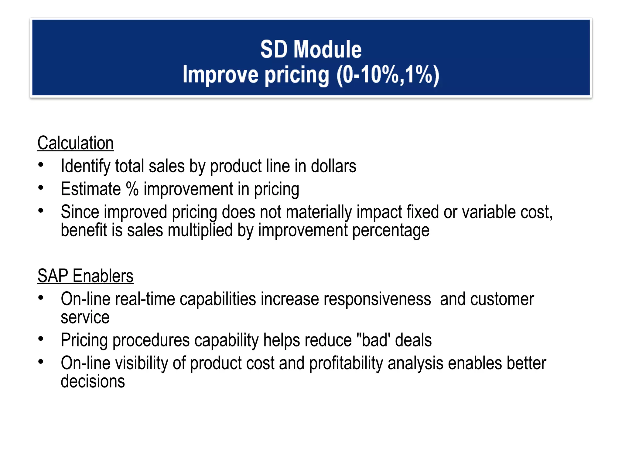 Calculation Identify total sales by product line in dollars Estimate % improvement in pricing  Since improved pricing does not materially impact fixed or variable cost, benefit is sales multiplied by improvement percentage  SAP Enablers On-line real-time capabilities increase responsiveness  and customer service  Pricing procedures capability helps reduce "bad' deals On-line visibility of product cost and profitability analysis enables better decisions   