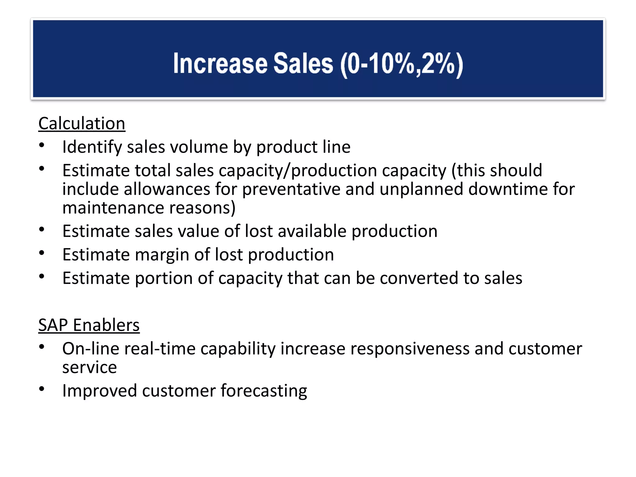 Calculation Identify sales volume by product line  Estimate total sales capacity/production capacity (this should include allowances for preventative and unplanned downtime for maintenance reasons) Estimate sales value of lost available production  Estimate margin of lost production  Estimate portion of capacity that can be converted to sales  SAP Enablers On-line real-time capability increase responsiveness and customer service  Improved customer forecasting 