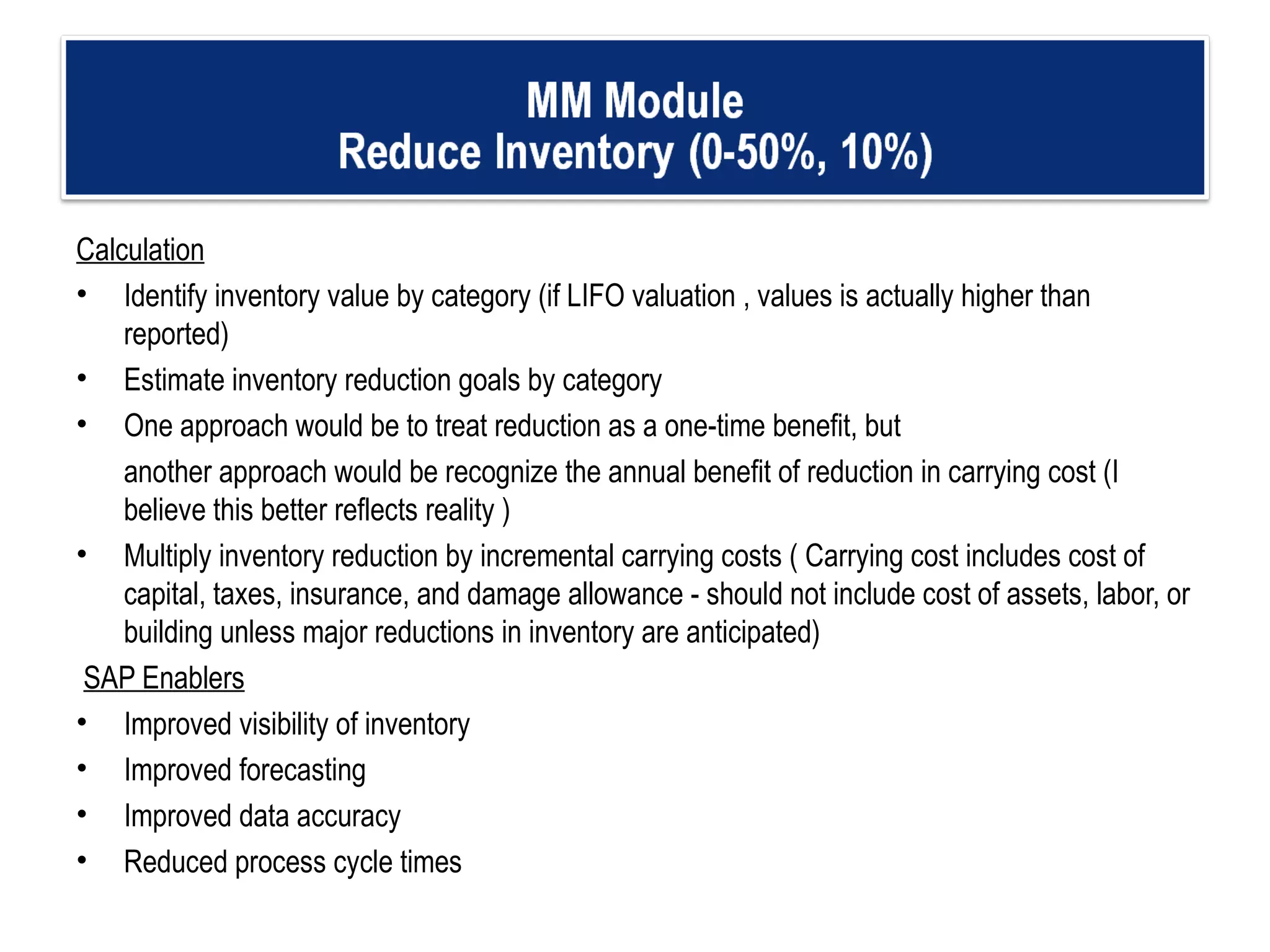 Calculation Identify inventory value by category (if LIFO valuation , values is actually higher than reported) Estimate inventory reduction goals by category  One approach would be to treat reduction as a one-time benefit, but  another approach would be recognize the annual benefit of reduction in carrying cost (I believe this better reflects reality ) Multiply inventory reduction by incremental carrying costs ( Carrying cost includes cost of capital, taxes, insurance, and damage allowance - should not include cost of assets, labor, or building unless major reductions in inventory are anticipated)   SAP Enablers Improved visibility of inventory Improved forecasting  Improved data accuracy  Reduced process cycle times 