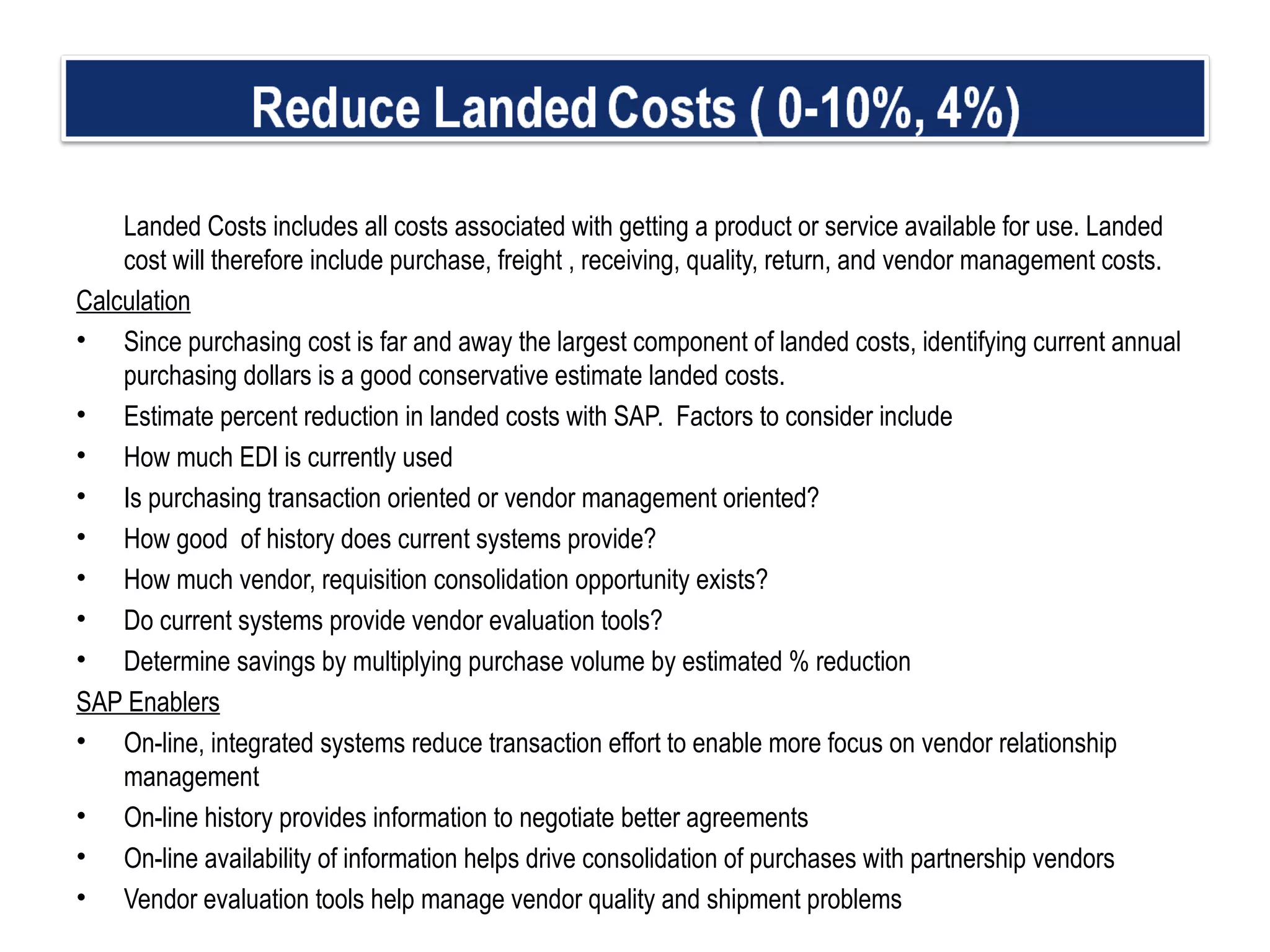 Landed Costs includes all costs associated with getting a product or service available for use. Landed cost will therefore include purchase, freight , receiving, quality, return, and vendor management costs. Calculation Since purchasing cost is far and away the largest component of landed costs, identifying current annual purchasing dollars is a good conservative estimate landed costs. Estimate percent reduction in landed costs with SAP.  Factors to consider include  How much EDI is currently used Is purchasing transaction oriented or vendor management oriented? How good  of history does current systems provide? How much vendor, requisition consolidation opportunity exists? Do current systems provide vendor evaluation tools?  Determine savings by multiplying purchase volume by estimated % reduction   SAP Enablers On-line, integrated systems reduce transaction effort to enable more focus on vendor relationship management  On-line history provides information to negotiate better agreements On-line availability of information helps drive consolidation of purchases with partnership vendors  Vendor evaluation tools help manage vendor quality and shipment problems 