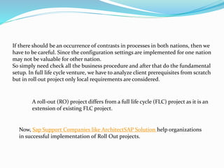 If there should be an occurrence of contrasts in processes in both nations, then we 
have to be careful. Since the configuration settings are implemented for one nation 
may not be valuable for other nation. 
So simply need check all the business procedure and after that do the fundamental 
setup. In full life cycle venture, we have to analyze client prerequisites from scratch 
but in roll out project only local requirements are considered. 
A roll-out (RO) project differs from a full life cycle (FLC) project as it is an 
extension of existing FLC project. 
Now, Sap Support Companies like ArchitectSAP Solution help organizations 
in successful implementation of Roll Out projects. 
 