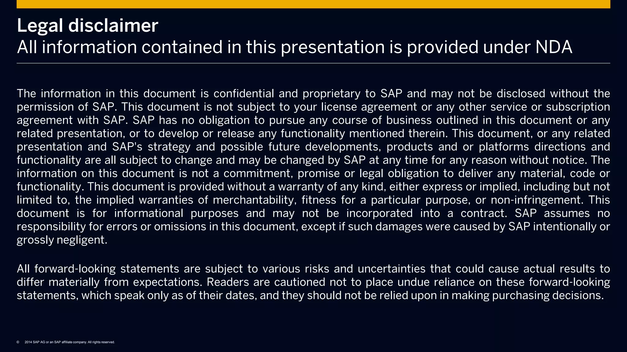 © 2014 SAP AG or an SAP affiliate company. All rights reserved.
Legal disclaimer
All information contained in this presentation is provided under NDA
The information in this document is confidential and proprietary to SAP and may not be disclosed without the
permission of SAP. This document is not subject to your license agreement or any other service or subscription
agreement with SAP. SAP has no obligation to pursue any course of business outlined in this document or any
related presentation, or to develop or release any functionality mentioned therein. This document, or any related
presentation and SAP's strategy and possible future developments, products and or platforms directions and
functionality are all subject to change and may be changed by SAP at any time for any reason without notice. The
information on this document is not a commitment, promise or legal obligation to deliver any material, code or
functionality. This document is provided without a warranty of any kind, either express or implied, including but not
limited to, the implied warranties of merchantability, fitness for a particular purpose, or non-infringement. This
document is for informational purposes and may not be incorporated into a contract. SAP assumes no
responsibility for errors or omissions in this document, except if such damages were caused by SAP intentionally or
grossly negligent.
All forward-looking statements are subject to various risks and uncertainties that could cause actual results to
differ materially from expectations. Readers are cautioned not to place undue reliance on these forward-looking
statements, which speak only as of their dates, and they should not be relied upon in making purchasing decisions.
 