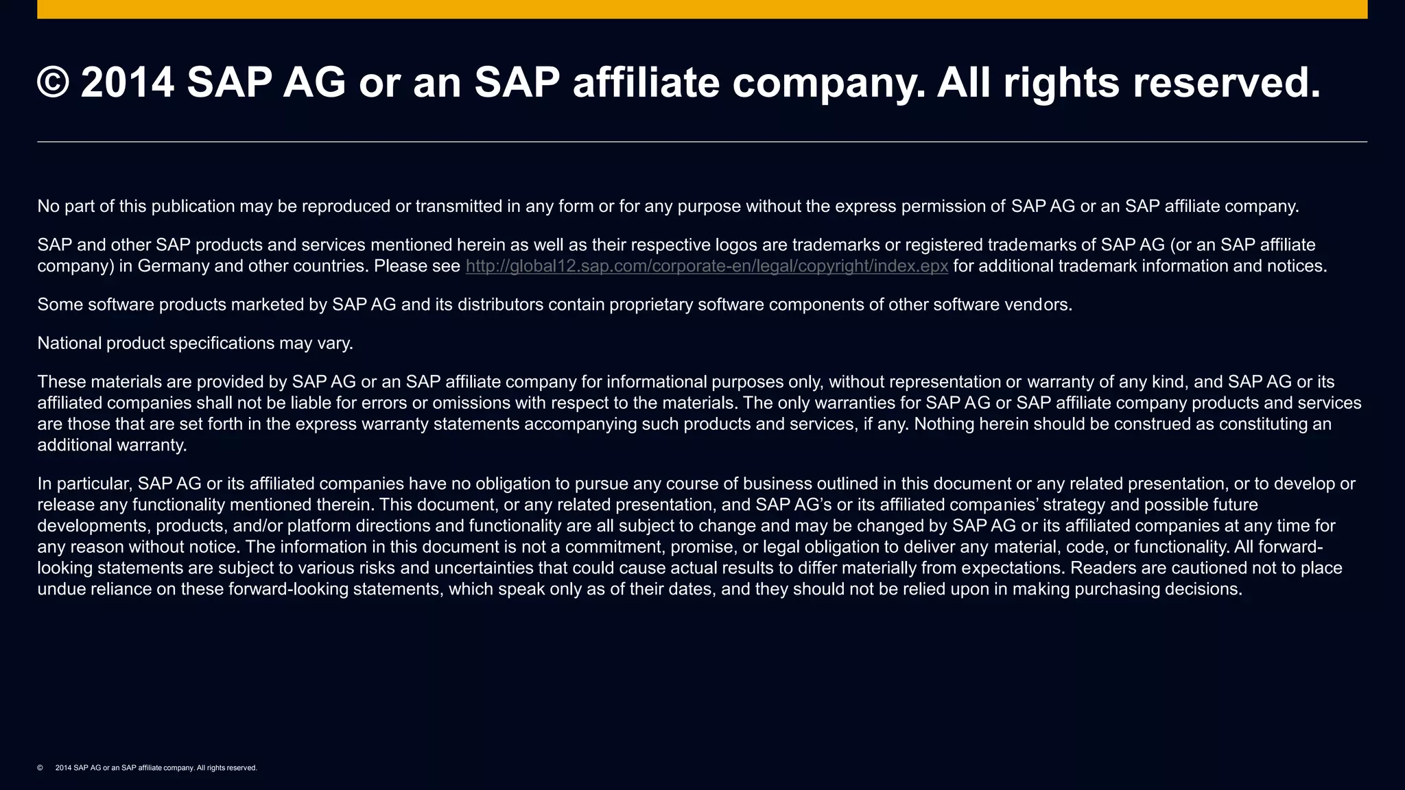 © 2014 SAP AG or an SAP affiliate company. All rights reserved.
© 2014 SAP AG or an SAP affiliate company. All rights reserved.
No part of this publication may be reproduced or transmitted in any form or for any purpose without the express permission of SAP AG or an SAP affiliate company.
SAP and other SAP products and services mentioned herein as well as their respective logos are trademarks or registered trademarks of SAP AG (or an SAP affiliate
company) in Germany and other countries. Please see http://global12.sap.com/corporate-en/legal/copyright/index.epx for additional trademark information and notices.
Some software products marketed by SAP AG and its distributors contain proprietary software components of other software vendors.
National product specifications may vary.
These materials are provided by SAP AG or an SAP affiliate company for informational purposes only, without representation or warranty of any kind, and SAP AG or its
affiliated companies shall not be liable for errors or omissions with respect to the materials. The only warranties for SAP AG or SAP affiliate company products and services
are those that are set forth in the express warranty statements accompanying such products and services, if any. Nothing herein should be construed as constituting an
additional warranty.
In particular, SAP AG or its affiliated companies have no obligation to pursue any course of business outlined in this document or any related presentation, or to develop or
release any functionality mentioned therein. This document, or any related presentation, and SAP AG’s or its affiliated companies’ strategy and possible future
developments, products, and/or platform directions and functionality are all subject to change and may be changed by SAP AG or its affiliated companies at any time for
any reason without notice. The information in this document is not a commitment, promise, or legal obligation to deliver any material, code, or functionality. All forward-
looking statements are subject to various risks and uncertainties that could cause actual results to differ materially from expectations. Readers are cautioned not to place
undue reliance on these forward-looking statements, which speak only as of their dates, and they should not be relied upon in making purchasing decisions.
 