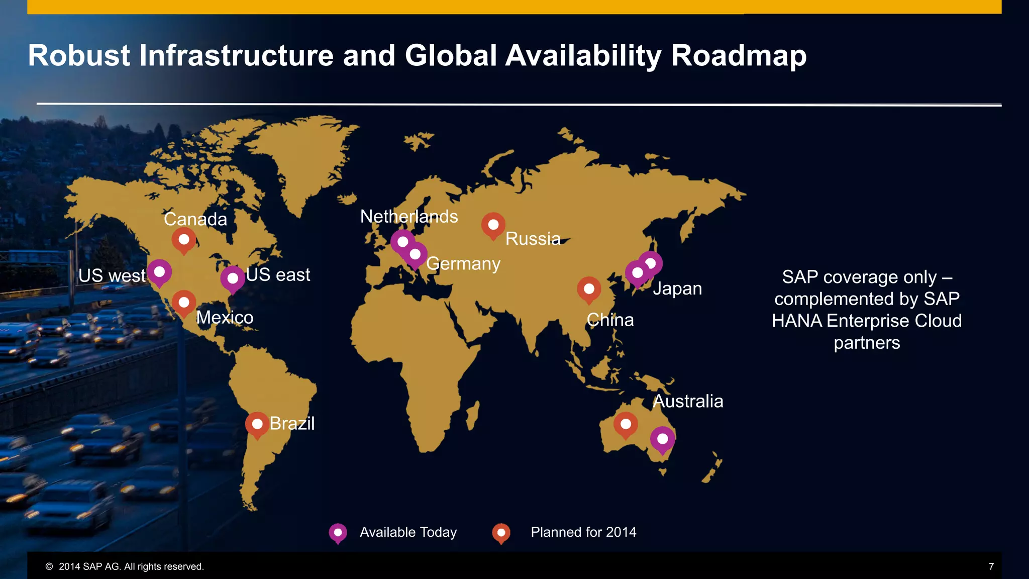 © 2014 SAP AG or an SAP affiliate company. All rights reserved.
Robust Infrastructure and Global Availability Roadmap
SAP coverage only –
complemented by SAP
HANA Enterprise Cloud
partners
Available Today Planned for 2014
Canada
US eastUS west
Mexico
Brazil
Netherlands
Germany
China
Russia
Japan
Australia
© 2014 SAP AG. All rights reserved. 7
 