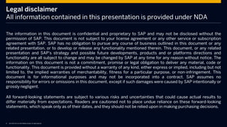 © 2014 SAP AG or an SAP affiliate company. All rights reserved.
Legal disclaimer
All information contained in this presentation is provided under NDA
The information in this document is confidential and proprietary to SAP and may not be disclosed without the
permission of SAP. This document is not subject to your license agreement or any other service or subscription
agreement with SAP. SAP has no obligation to pursue any course of business outlined in this document or any
related presentation, or to develop or release any functionality mentioned therein. This document, or any related
presentation and SAP's strategy and possible future developments, products and or platforms directions and
functionality are all subject to change and may be changed by SAP at any time for any reason without notice. The
information on this document is not a commitment, promise or legal obligation to deliver any material, code or
functionality. This document is provided without a warranty of any kind, either express or implied, including but not
limited to, the implied warranties of merchantability, fitness for a particular purpose, or non-infringement. This
document is for informational purposes and may not be incorporated into a contract. SAP assumes no
responsibility for errors or omissions in this document, except if such damages were caused by SAP intentionally or
grossly negligent.
All forward-looking statements are subject to various risks and uncertainties that could cause actual results to
differ materially from expectations. Readers are cautioned not to place undue reliance on these forward-looking
statements, which speak only as of their dates, and they should not be relied upon in making purchasing decisions.
 