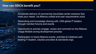 © 2014 SAP AG or an SAP affiliate company. All rights reserved.
How can ODCA benefit you?
 Accelerate delivery of commercial cloud/data center solutions that
meet your needs, via Alliance unified end-user requirements voice
 Networking and knowledge sharing with >300 global IT leaders
through member forums and events
 Opportunity to actively engage, review and comment on the Alliance
Usage Models during development process
 Participation in future Alliance events, activities & initiatives with
leading IT leaders, solution providers & standards orgs.
 