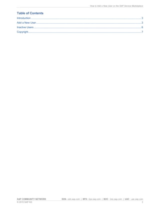 How to Add a New User on the SAP Service Marketplace


Table of Contents
Introduction ......................................................................................................................................................... 3
Add a New User .................................................................................................................................................. 3
Inactive Users ..................................................................................................................................................... 6
Copyright............................................................................................................................................................. 7




SAP COMMUNITY NETWORK                                      SDN - sdn.sap.com | BPX - bpx.sap.com | BOC - boc.sap.com | UAC - uac.sap.com
© 2010 SAP AG                                                                                                                          2
 