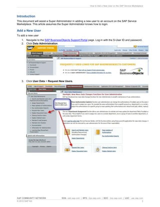 How to Add a New User on the SAP Service Marketplace




Introduction
This document will assist a Super Administrator in adding a new user to an account on the SAP Service
Marketplace. This article assumes the Super Administrator knows how to login.

Add a New User
To add a new user
   1. Navigate to the SAP BusinessObjects Support Portal page. Log in with the S-User ID and password.
   2. Click Data Administration.




   3. Click User Data > Request New Users.




SAP COMMUNITY NETWORK                SDN - sdn.sap.com | BPX - bpx.sap.com | BOC - boc.sap.com | UAC - uac.sap.com
© 2010 SAP AG                                                                                                    3
 