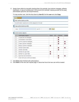 How to Add a New User on the SAP Service Marketplace




   6. Assign items either by manually checking them (for example, log customer message, software
      download), or copy an existing user in the account (for example, copying yourself as the super
      administrator gives the user all permissions).

       To copy another user, click the drop down by User ID, find the user and click Copy.




   7. Click Done when finished with authorizations.
   8. Click Save on the new user request page. In about two hours the new user will be created.




SAP COMMUNITY NETWORK                SDN - sdn.sap.com | BPX - bpx.sap.com | BOC - boc.sap.com | UAC - uac.sap.com
© 2010 SAP AG                                                                                                    5
 