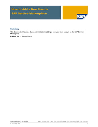 How to Add a New User in
 SAP Service Marketplace




Summary
This document will assist a Super Administrator in adding a new user to an account on the SAP Service
Marketplace.
Created on: 27 January 2010




SAP COMMUNITY NETWORK                SDN - sdn.sap.com | BPX - bpx.sap.com | BOC - boc.sap.com | UAC - uac.sap.com
© 2010 SAP AG                                                                                                    1
 