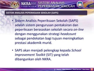 2 Utama Slaid Sebelum Slaid Berikut Slaid Akhir
• Sistem Analisis Peperiksaan Sekolah (SAPS)
adalah sistem pengurusan pentaksiran dan
peperiksaan berasaskan sekolah secara on-line
dengan menggunakan strategi headcount
sebagai pendekatan bagi tujuan meningkatkan
prestasi akademik murid.
• SAPS akan menjadi pelengkap kepada School
Improvement Toolkit (SIT) yang telah
dibangunkan oleh NKRA.
SISTEM ANALISIS PEPERIKSAAN SEKOLAH (SAPS)
 