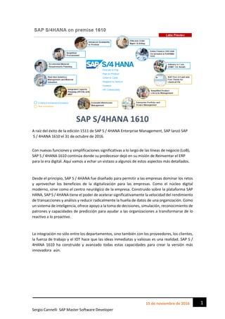 Sergio Cannelli SAP Master Software Developer
115 de noviembre de 2016
SAP S/4HANA 1610
A raíz del éxito de la edición 1511 de SAP S / 4HANA Enterprise Management, SAP lanzó SAP
S / 4HANA 1610 el 31 de octubre de 2016.
Con nuevas funciones y simplificaciones significativas a lo largo de las líneas de negocio (LoB),
SAP S / 4HANA 1610 continúa donde su predecesor dejó en su misión de Reinventar el ERP
para la era digital. Aquí vamos a echar un vistazo a algunos de estos aspectos más detallados.
Desde el principio, SAP S / 4HANA fue diseñado para permitir a las empresas dominar los retos
y aprovechar los beneficios de la digitalización para las empresas. Como el núcleo digital
moderno, sirve como el centro neurálgico de la empresa. Construido sobre la plataforma SAP
HANA, SAP S / 4HANA tiene el poder de acelerar significativamente la velocidad del rendimiento
de transacciones y análisis y reducir radicalmente la huella de datos de una organización. Como
un sistema de inteligencia, ofrece apoyo a la toma de decisiones, simulación, reconocimiento de
patrones y capacidades de predicción para ayudar a las organizaciones a transformarse de lo
reactivo a lo proactivo.
La integración no sólo entre los departamentos, sino también con los proveedores, los clientes,
la fuerza de trabajo y el IOT hace que las ideas inmediatas y valiosas es una realidad. SAP S /
4HANA 1610 ha construido y avanzado todas estas capacidades para crear la versión más
innovadora aún.
 