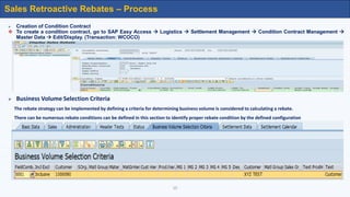  Creation of Condition Contract
 To create a condition contract, go to SAP Easy Access  Logistics  Settlement Management  Condition Contract Management 
Master Data  Edit/Display. (Transaction: WCOCO)
 Business Volume Selection Criteria
The rebate strategy can be implemented by defining a criteria for determining business volume is considered to calculating a rebate.
There can be numerous rebate conditions can be defined in this section to identify proper rebate condition by the defined configuration
10
Sales Retroactive Rebates – Process
 