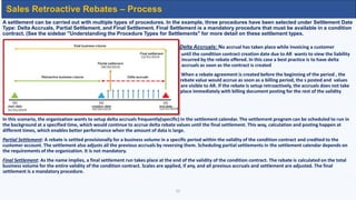 A settlement can be carried out with multiple types of procedures. In the example, three procedures have been selected under Settlement Date
Type: Delta Accruals, Partial Settlement, and Final Settlement. Final Settlement is a mandatory procedure that must be available in a condition
contract. (See the sidebar "Understanding the Procedure Types for Settlements" for more detail on these settlement types.
Delta Accruals: No accrual has taken place while invoicing a customer
vvvvvvvvvvvvvv until the condition contract creation date due to AR wants to view the liability
incurred by the rebate offered. In this case a best practice is to have delta
accruals as soon as the contract is created
When a rebate agreement is created before the beginning of the period , the
rebate value would accrue as soon as a billing period, the s posted and values
valuesare are with billing document posting for the rest of the validity period are visible to AR. If the rebate is setup retroactively, the accruals does not take
place immediately with billing document posting for the rest of the validity
In this scenario, the organization wants to setup delta accruals frequently(specific) in the settlement calendar. The settlement program can be scheduled to run in
the background at a specified time, which would continue to accrue delta rebate values until the final settlement. This way, calculation and posting happen at
different times, which enables better performance when the amount of data is large.
Partial Settlement: A rebate is settled provisionally for a business volume in a specific period within the validity of the condition contract and credited to the
customer account. The settlement also adjusts all the previous accruals by reversing them. Scheduling partial settlements in the settlement calendar depends on
the requirements of the organization. It is not mandatory.
Final Settlement: As the name implies, a final settlement run takes place at the end of the validity of the condition contract. The rebate is calculated on the total
business volume for the entire validity of the condition contract. Scales are applied, if any, and all previous accruals and settlement are adjusted. The final
settlement is a mandatory procedure.
11
Sales Retroactive Rebates – Process
 