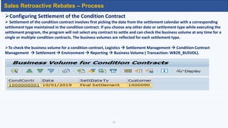 12
Sales Retroactive Rebates – Process
Configuring Settlement of the Condition Contract
 Settlement of the condition contract involves first picking the date from the settlement calendar with a corresponding
settlement type maintained in the condition contract. If you choose any other date or settlement type while executing the
settlement program, the program will not select any contract to settle and can check the business volume at any time for a
single or multiple condition contracts. The business volumes are reflected for each settlement type.
To check the business volume for a condition contract, Logistics  Settlement Management  Condition Contract
Management  Settlement  Environment  Reporting  Business Volume ( Transaction: WB2R_BUSVOL).
 