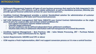  Settlement Management Supports all types of core business processes that need to be fully integrated in the
OTC cycle or with in a PTP scenario, such as rebate settlement, as well as standalone processes, whereby you
provide special financial settlement services for your business partners.
 Condition Contract Management provides a central, Standardized solution for administration of customer
and supplier conditions of S4 Sales and Procurement processes
 SAP S/4H Settlement management (SAP Note 2481672) uses Central Contract Administration as the single
point of entry for contract data and contract related conditions for
- Full support of business volume related scenarios
- Calendar based settlement
- Accrual conditions can be defined independent from settlement conditions
- Intuitive data entry of settlement information with full transparence of involved documents
 Condition Contract Management – Best Practices: 1B6 – Sales Rebate Processing, 2R7 – Purchase Rebate
Processing, 2TT – Sales Commissions for Ex. Agents
 System Requirements: S4CORE Level SP1 or above
 CCM requires a fresh implementation, didn’t not support conversion process as it is now a central function
INTRODUCTION
2
 