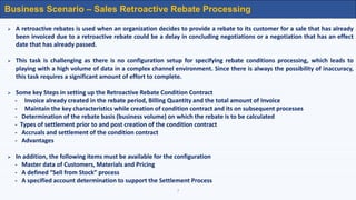 7
Business Scenario – Sales Retroactive Rebate Processing
 A retroactive rebates is used when an organization decides to provide a rebate to its customer for a sale that has already
been invoiced due to a retroactive rebate could be a delay in concluding negotiations or a negotiation that has an effect
date that has already passed.
 This task is challenging as there is no configuration setup for specifying rebate conditions processing, which leads to
playing with a high volume of data in a complex channel environment. Since there is always the possibility of inaccuracy,
this task requires a significant amount of effort to complete.
 Some key Steps in setting up the Retroactive Rebate Condition Contract
- Invoice already created in the rebate period, Billing Quantity and the total amount of Invoice
- Maintain the key characteristics while creation of condition contract and its on subsequent processes
- Determination of the rebate basis (business volume) on which the rebate is to be calculated
- Types of settlement prior to and post creation of the condition contract
- Accruals and settlement of the condition contract
- Advantages
 In addition, the following items must be available for the configuration
- Master data of Customers, Materials and Pricing
- A defined “Sell from Stock” process
- A specified account determination to support the Settlement Process
 