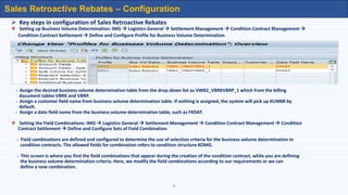 8
 Key steps in configuration of Sales Retroactive Rebates
 Setting up Business Volume Determination: IMG  Logistics General  Settlement Management  Condition Contract Management 
Condition Contract Settlement  Define and Configure Profile for Business Volume Determination
- Assign the desired business volume determination table from the drop-down list as VWB2_VBRKVBRP_1 which from the billing
document tables VBRK and VBRP.
- Assign a customer field name from business volume determination table. If nothing is assigned, the system will pick up KUNNR by
default.
- Assign a date field name from the business volume determination table, such as FKDAT.
 Setting the Field Combinations: IMG  Logistics General  Settlement Management  Condition Contract Management  Condition
Contract Settlement  Define and Configure Sets of Field Combination
- Field combinations are defined and configured to determine the use of selection criteria for the business volume determination in
condition contracts. The allowed fields for combination refers to condition structure KOMG.
- This screen is where you find the field combinations that appear during the creation of the condition contract, while you are defining
the business volume determination criteria. Here, we modify the field combinations according to our requirements or we can
define a new combination.
Sales Retroactive Rebates – Configuration
 