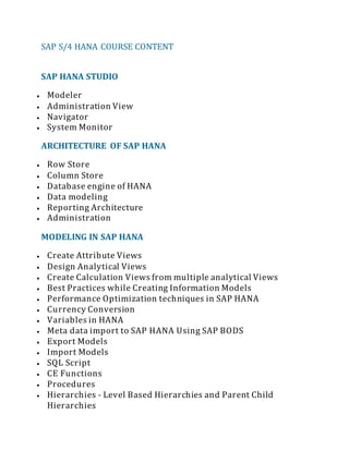 SAP S/4 HANA COURSE CONTENT
SAP HANA STUDIO
 Modeler
 Administration View
 Navigator
 System Monitor
ARCHITECTURE OF SAP HANA
 Row Store
 Column Store
 Database engine of HANA
 Data modeling
 Reporting Architecture
 Administration
MODELING IN SAP HANA
 Create Attribute Views
 Design Analytical Views
 Create Calculation Views from multiple analytical Views
 Best Practices while Creating Information Models
 Performance Optimization techniques in SAP HANA
 Currency Conversion
 Variables in HANA
 Meta data import to SAP HANA Using SAP BODS
 Export Models
 Import Models
 SQL Script
 CE Functions
 Procedures
 Hierarchies - Level Based Hierarchies and Parent Child
Hierarchies
 