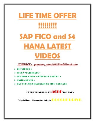 LIFE TIME OFFER
!!!!!!!!!
SAP FICO and S4
HANA LATEST
VIDEOS
CONTACT - ganesan_mani1985@rediffmail.com
116 VIDEOS +
STUDY MATERIALS +
CERTIFICATION MATERIALS LATEST +
ASSIGNMENTS +
SAP TOP JOBS materials for FICO PACKAGE
EVERYTHING IS JUST 5000INR ONLY
We deliver the material via GOOGLE DRIVE.
 