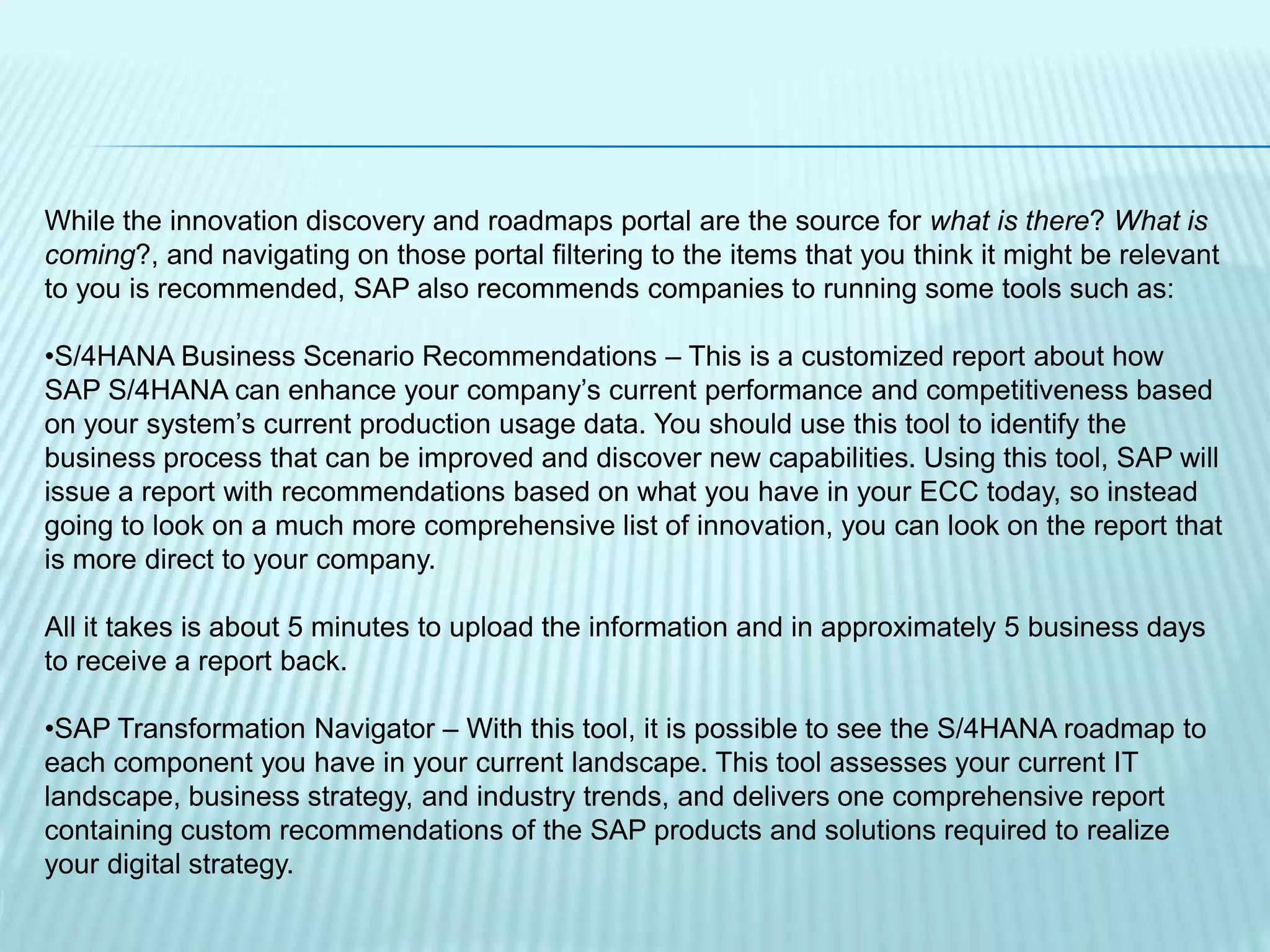 While the innovation discovery and roadmaps portal are the source for what is there? What is
coming?, and navigating on those portal filtering to the items that you think it might be relevant
to you is recommended, SAP also recommends companies to running some tools such as:
•S/4HANA Business Scenario Recommendations – This is a customized report about how
SAP S/4HANA can enhance your company’s current performance and competitiveness based
on your system’s current production usage data. You should use this tool to identify the
business process that can be improved and discover new capabilities. Using this tool, SAP will
issue a report with recommendations based on what you have in your ECC today, so instead
going to look on a much more comprehensive list of innovation, you can look on the report that
is more direct to your company.
All it takes is about 5 minutes to upload the information and in approximately 5 business days
to receive a report back.
•SAP Transformation Navigator – With this tool, it is possible to see the S/4HANA roadmap to
each component you have in your current landscape. This tool assesses your current IT
landscape, business strategy, and industry trends, and delivers one comprehensive report
containing custom recommendations of the SAP products and solutions required to realize
your digital strategy.
 