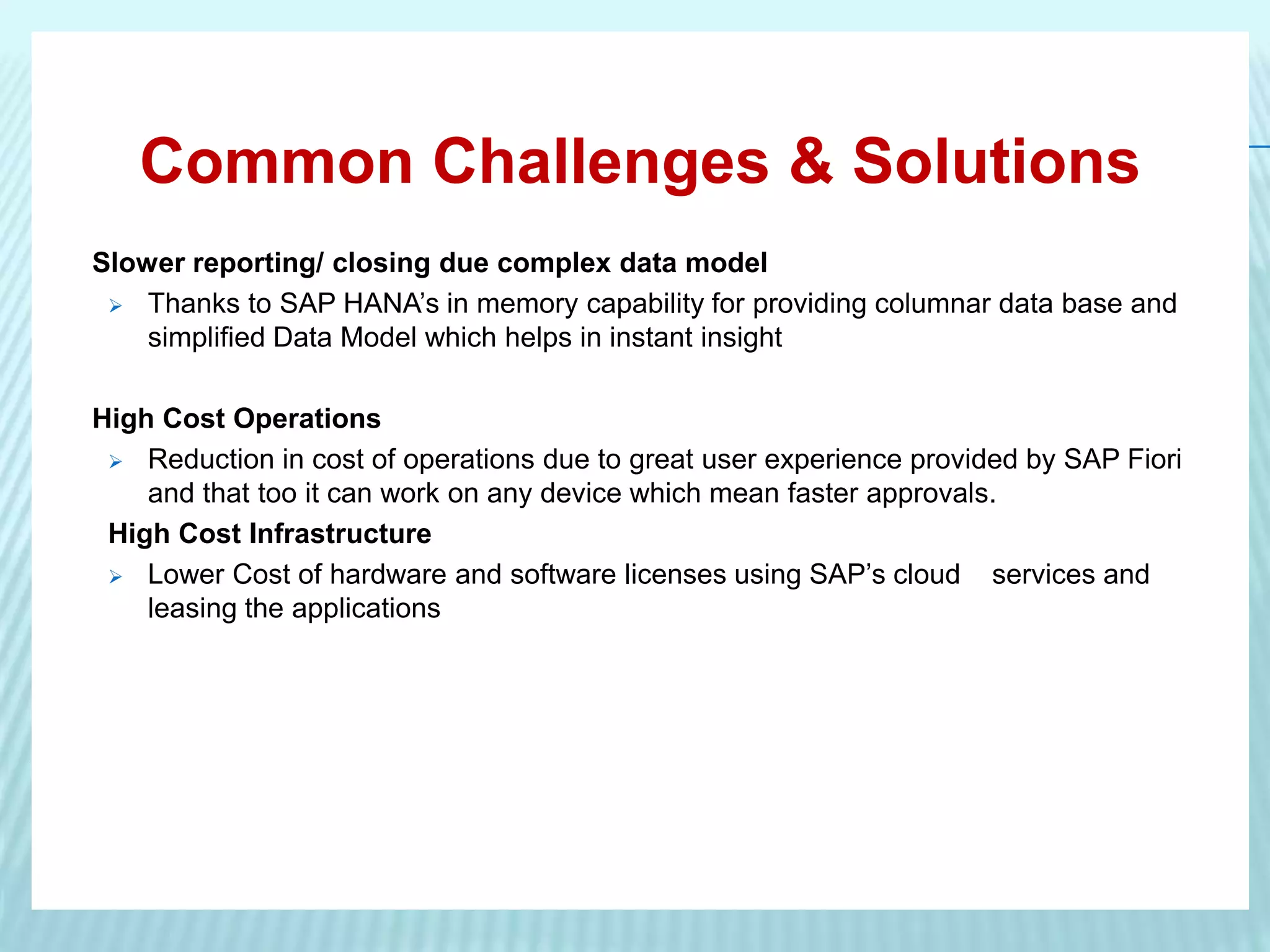Common Challenges & Solutions
Slower reporting/ closing due complex data model
 Thanks to SAP HANA’s in memory capability for providing columnar data base and
simplified Data Model which helps in instant insight
High Cost Operations
 Reduction in cost of operations due to great user experience provided by SAP Fiori
and that too it can work on any device which mean faster approvals.
High Cost Infrastructure
 Lower Cost of hardware and software licenses using SAP’s cloud services and
leasing the applications
 