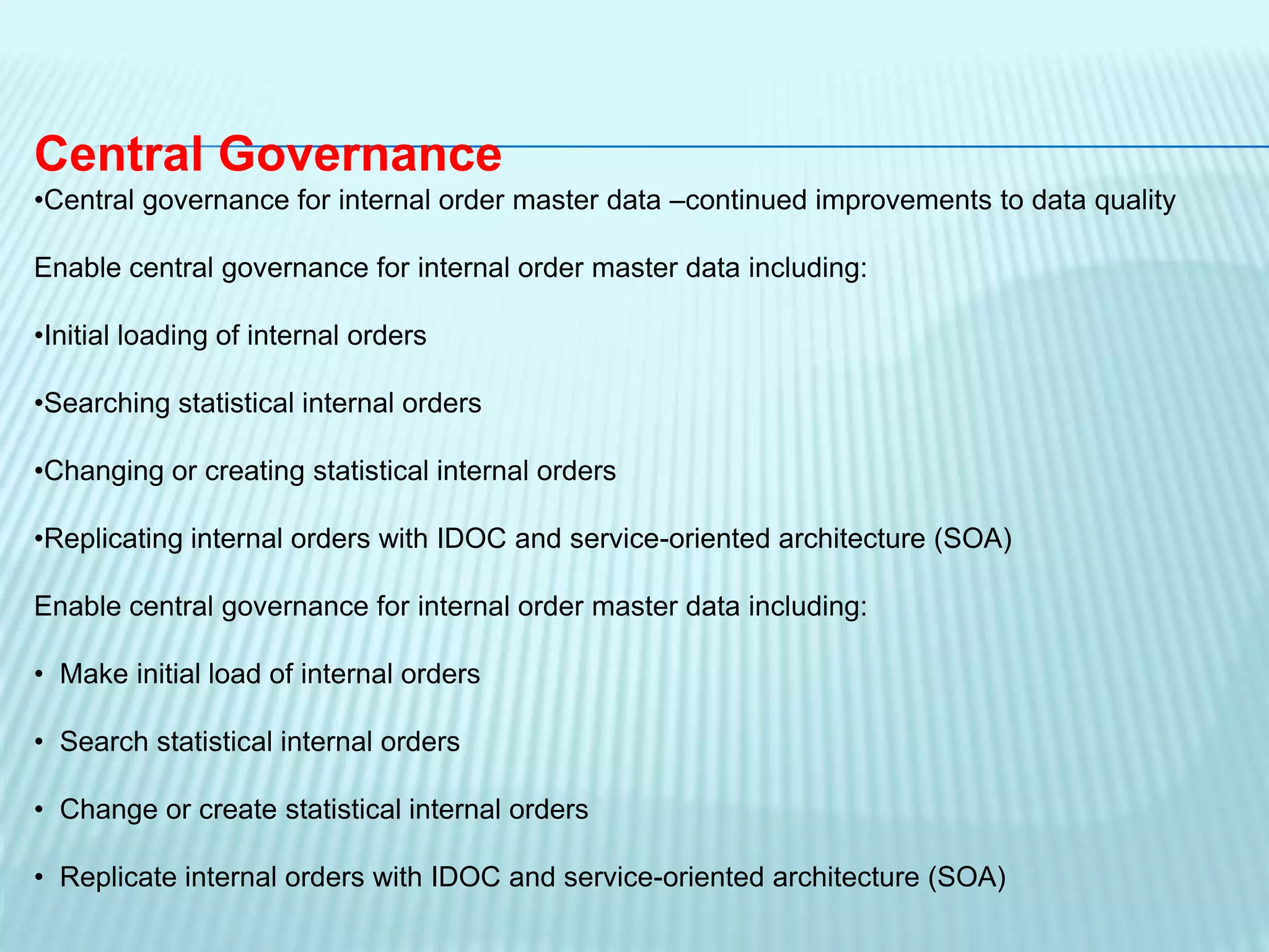 Central Governance
•Central governance for internal order master data –continued improvements to data quality
Enable central governance for internal order master data including:
•Initial loading of internal orders
•Searching statistical internal orders
•Changing or creating statistical internal orders
•Replicating internal orders with IDOC and service-oriented architecture (SOA)
Enable central governance for internal order master data including:
• Make initial load of internal orders
• Search statistical internal orders
• Change or create statistical internal orders
• Replicate internal orders with IDOC and service-oriented architecture (SOA)
 