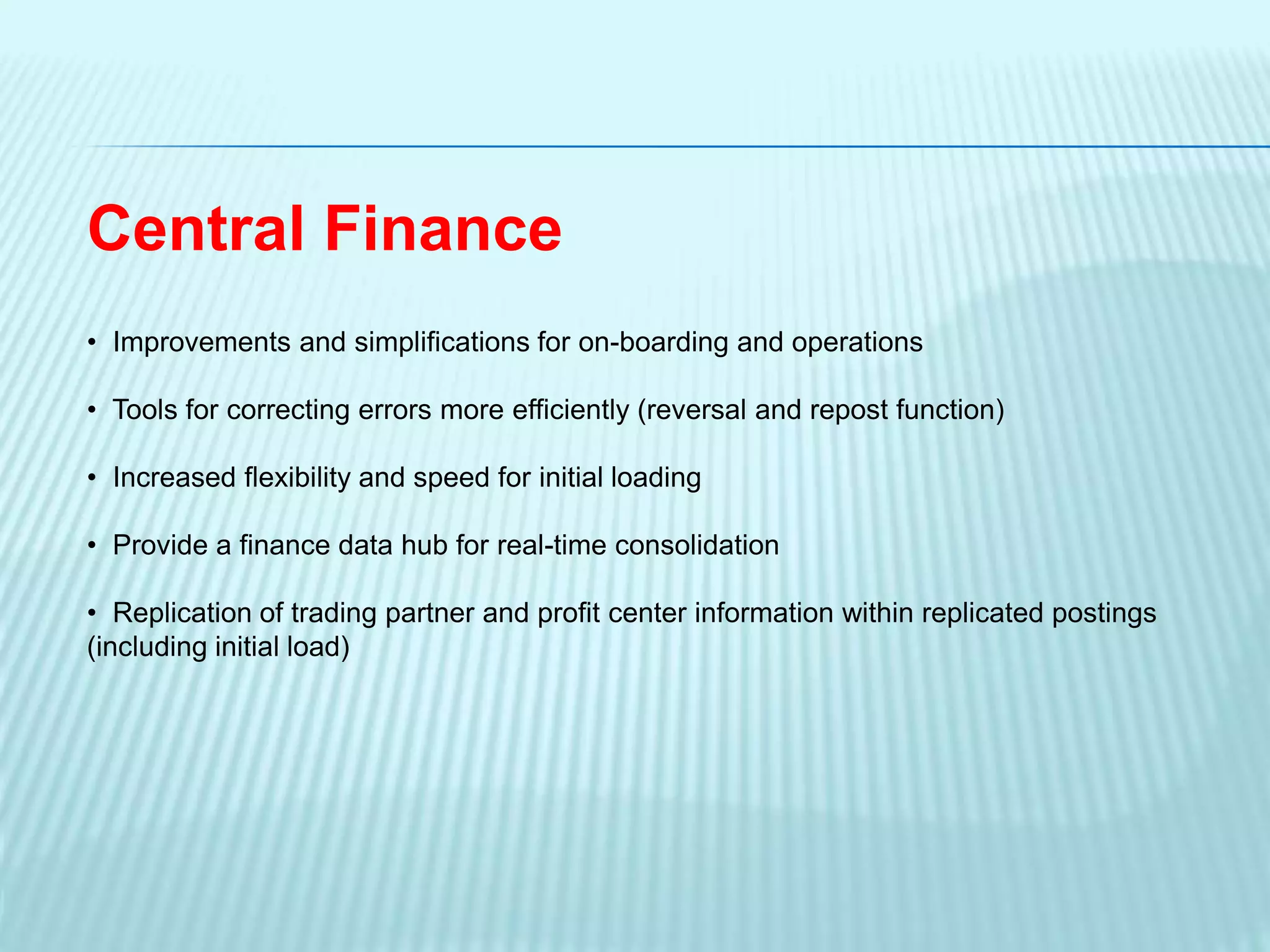 Central Finance
• Improvements and simplifications for on-boarding and operations
• Tools for correcting errors more efficiently (reversal and repost function)
• Increased flexibility and speed for initial loading
• Provide a finance data hub for real-time consolidation
• Replication of trading partner and profit center information within replicated postings
(including initial load)
 