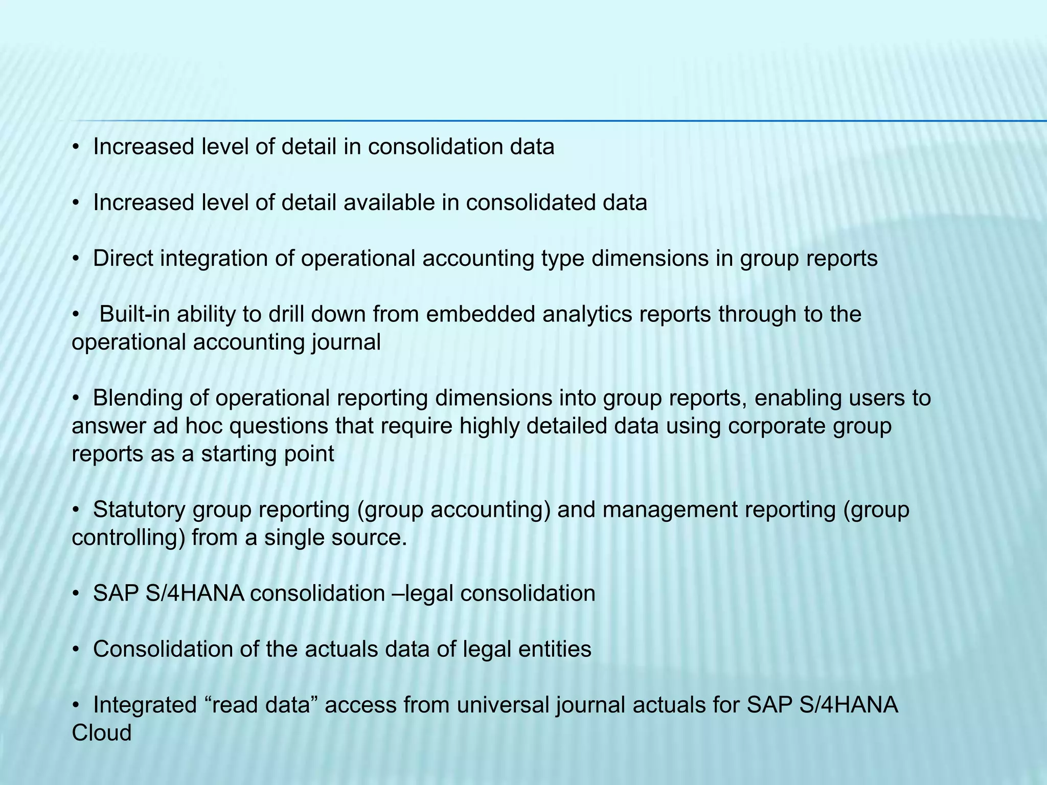 • Increased level of detail in consolidation data
• Increased level of detail available in consolidated data
• Direct integration of operational accounting type dimensions in group reports
• Built-in ability to drill down from embedded analytics reports through to the
operational accounting journal
• Blending of operational reporting dimensions into group reports, enabling users to
answer ad hoc questions that require highly detailed data using corporate group
reports as a starting point
• Statutory group reporting (group accounting) and management reporting (group
controlling) from a single source.
• SAP S/4HANA consolidation –legal consolidation
• Consolidation of the actuals data of legal entities
• Integrated “read data” access from universal journal actuals for SAP S/4HANA
Cloud
 