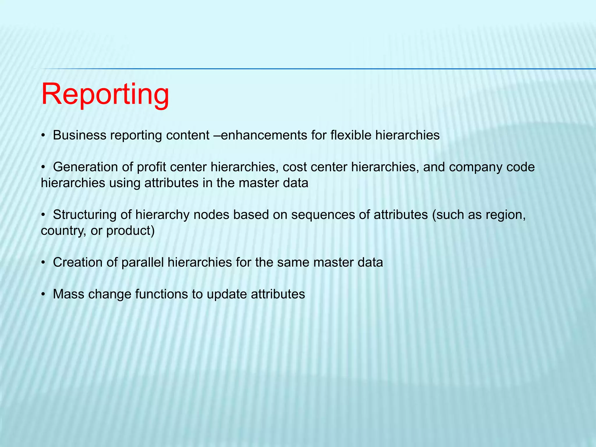 Reporting
• Business reporting content –enhancements for flexible hierarchies
• Generation of profit center hierarchies, cost center hierarchies, and company code
hierarchies using attributes in the master data
• Structuring of hierarchy nodes based on sequences of attributes (such as region,
country, or product)
• Creation of parallel hierarchies for the same master data
• Mass change functions to update attributes
 
