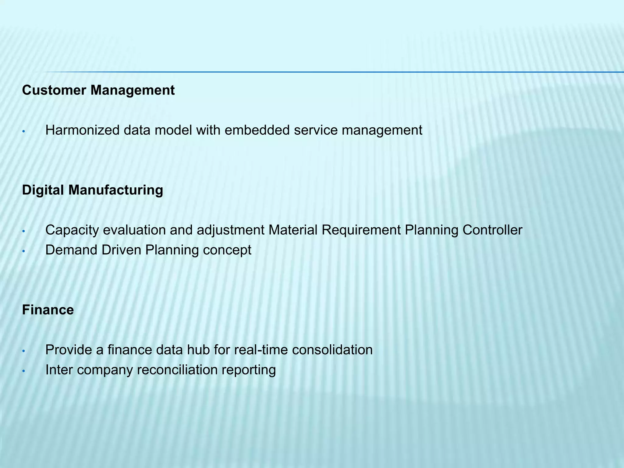 Customer Management
• Harmonized data model with embedded service management
Digital Manufacturing
• Capacity evaluation and adjustment Material Requirement Planning Controller
• Demand Driven Planning concept
Finance
• Provide a finance data hub for real-time consolidation
• Inter company reconciliation reporting
 