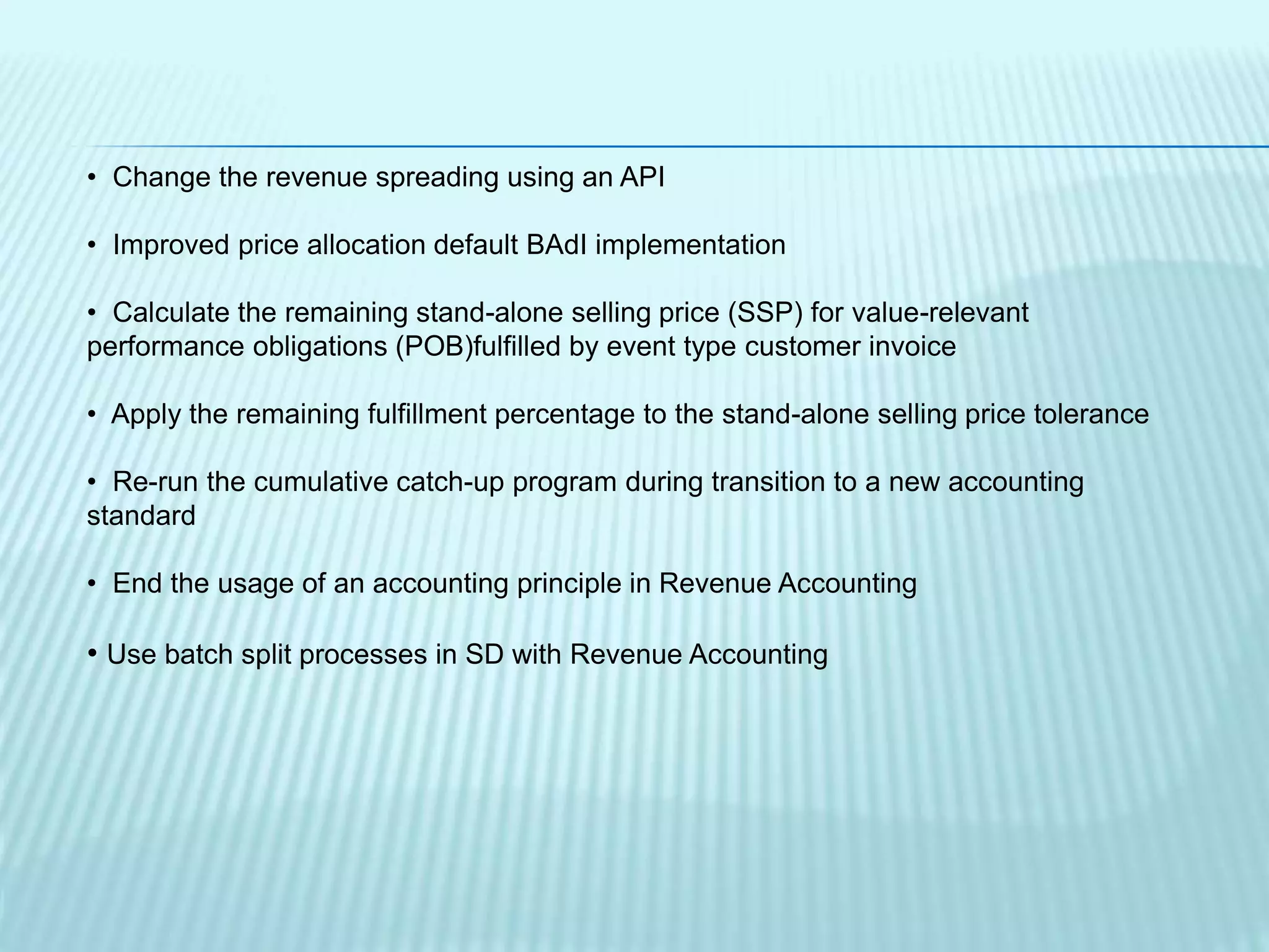 • Change the revenue spreading using an API
• Improved price allocation default BAdI implementation
• Calculate the remaining stand-alone selling price (SSP) for value-relevant
performance obligations (POB)fulfilled by event type customer invoice
• Apply the remaining fulfillment percentage to the stand-alone selling price tolerance
• Re-run the cumulative catch-up program during transition to a new accounting
standard
• End the usage of an accounting principle in Revenue Accounting
• Use batch split processes in SD with Revenue Accounting
 