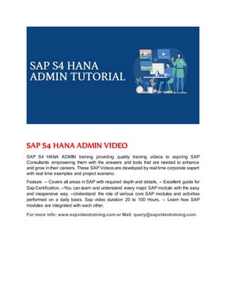 SAP S4 HANA ADMIN VIDEO
SAP S4 HANA ADMIN training providing quality training videos to aspiring SAP
Consultants empowering them with the answers and tools that are needed to enhance
and grow in their careers. These SAP Videos are developed by real time corporate expert
with real time examples and project scenario.
Feature: -- Covers all areas in SAP with required depth and details, -- Excellent guide for
Sap Certification, --You can learn and understand every major SAP module with the easy
and inexpensive way, --Understand the role of various core SAP modules and activities
performed on a daily basis. Sap video duration 20 to 100 Hours. -- Learn how SAP
modules are integrated with each other.
For more info: www.sapvideotraining.com or Mail: query@sapvideotraining.com
 