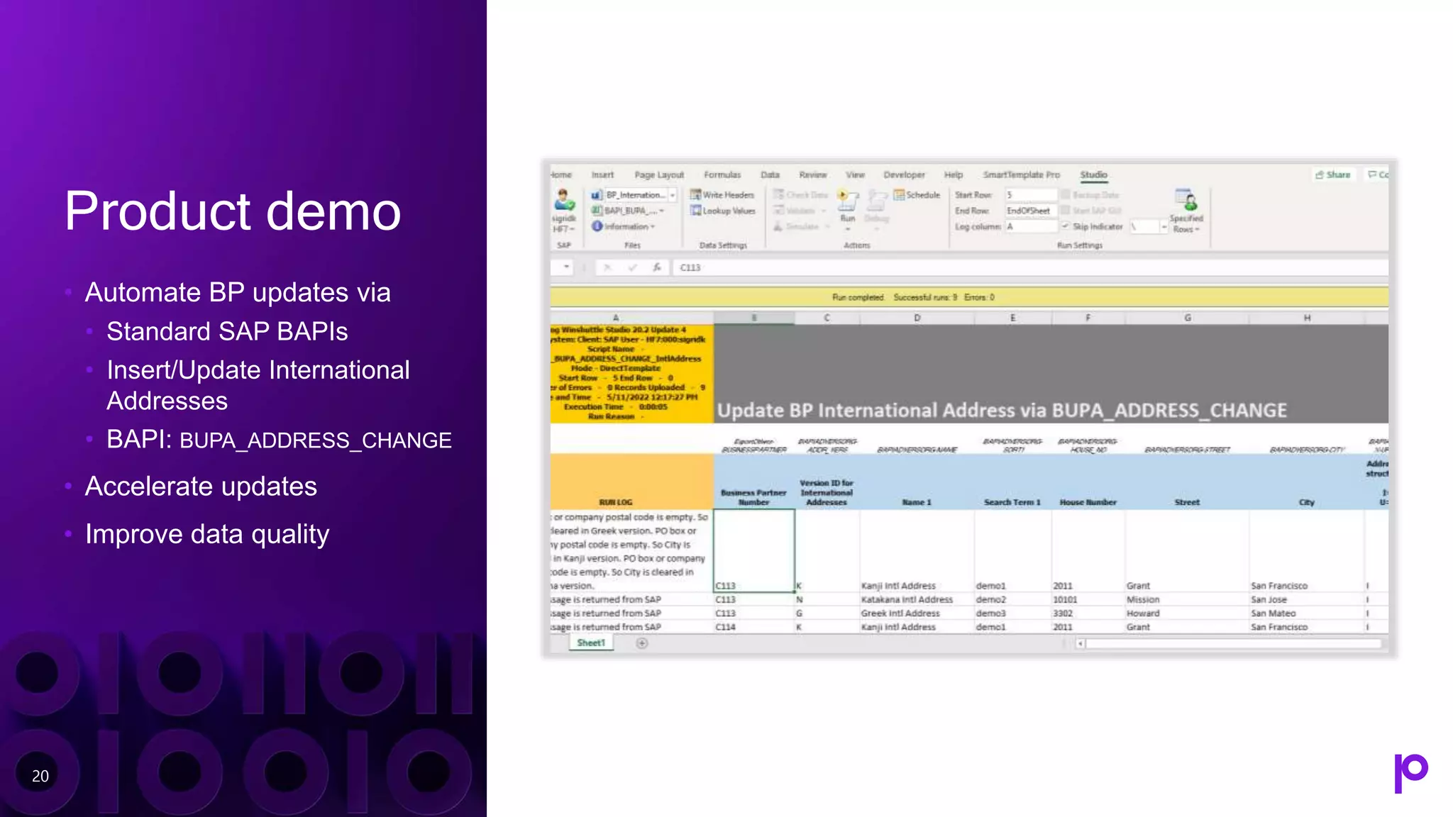 Product demo
• Automate BP updates via
• Standard SAP BAPIs
• Insert/Update International
Addresses
• BAPI: BUPA_ADDRESS_CHANGE
• Accelerate updates
• Improve data quality
20
 