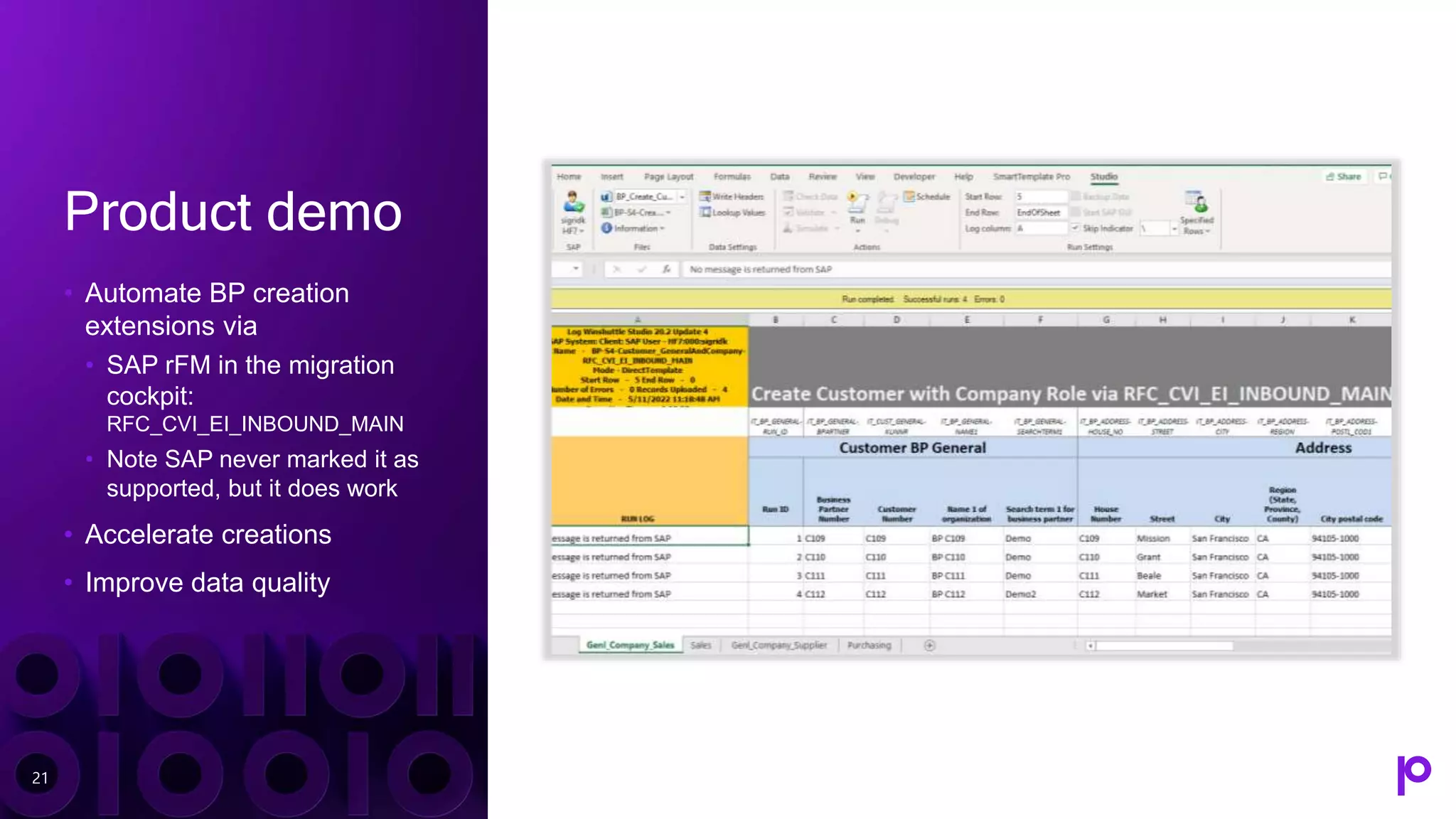 Product demo
• Automate BP creation
extensions via
• SAP rFM in the migration
cockpit:
RFC_CVI_EI_INBOUND_MAIN
• Note SAP never marked it as
supported, but it does work
• Accelerate creations
• Improve data quality
21
 