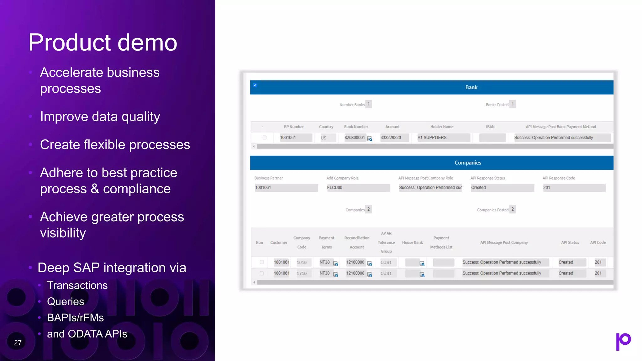 Product demo
• Accelerate business
processes
• Improve data quality
• Create flexible processes
• Adhere to best practice
process & compliance
• Achieve greater process
visibility
• Deep SAP integration via
• Transactions
• Queries
• BAPIs/rFMs
• and ODATA APIs
27
 
