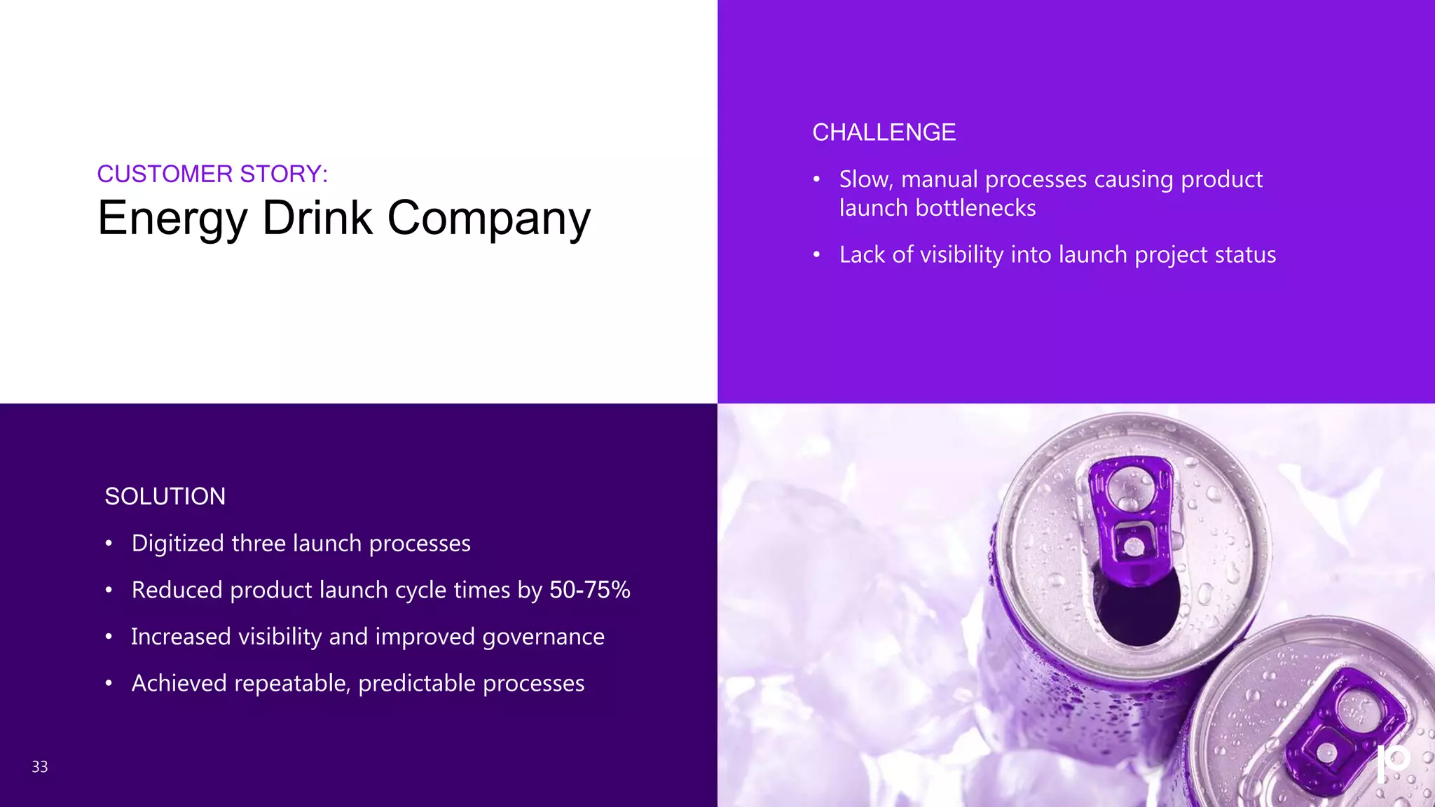 CUSTOMER STORY:
Energy Drink Company
33
CHALLENGE
• Slow, manual processes causing product
launch bottlenecks
• Lack of visibility into launch project status
SOLUTION
• Digitized three launch processes
• Reduced product launch cycle times by 50-75%
• Increased visibility and improved governance
• Achieved repeatable, predictable processes
 